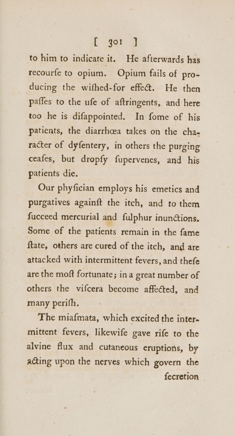 [ -3or QJ to him to indicate it. He afterwards has recourfe to opium. Opium fails of pro- ducing the wifhed-for effe@. He then paffes to the ufe of aftringents, and here too he is difappointed. In fome of his patients, the diarrhoea takes on the cha- racter of dyfentery, in others the purging ceafes, but dropfy fupervenes, and his patients die. Our phyfician employs his emetics and purgatives againft the itch, and to them fucceed mercurial and fulphur inunétions. Some of the patients remain in the fame ftate, others are cured of the itch, and are attacked with intermittent fevers, and thefe are the moft fortunate; ina great number of others the vifcera become affected, and many perifh. ! The miafmata, which excited the inter. mittent fevers, likewife gave rife to the alvine flux and cutaneous eruptions, by acting upon the nerves which govern the fecretion |