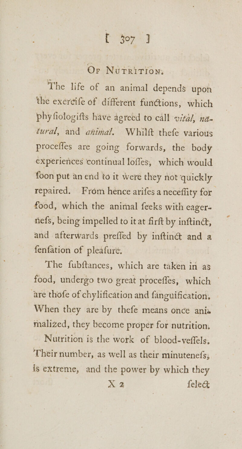 {Yor 3 Or Nurritiom. The life of an animal depends upon the exercife of different functions, which phy fiologifts have agreed to call vital, na- tural, and ahimal. Whiltt thefe various proceffes are going forwards, the body experiences continual loffes, which would {oon put an end to it were they not quickly repaired. From hence arifes a neceflity for food, which the animal feeks with eager- nefs, being impelled to it at firft by inftin@, and afterwards preffed by inftin@ and a fenfation of pleafure. The fubftances, which are taken in as food, undergo two great proceffes, which — are thofe of chylification and fanguification, When they are by thefe means once ania malized, they become proper for nutrition, Nutrition is the work of blood-veffels. Their number, as well as their minutenefs; is extreme, and the power by which they X 2 feleg&amp;