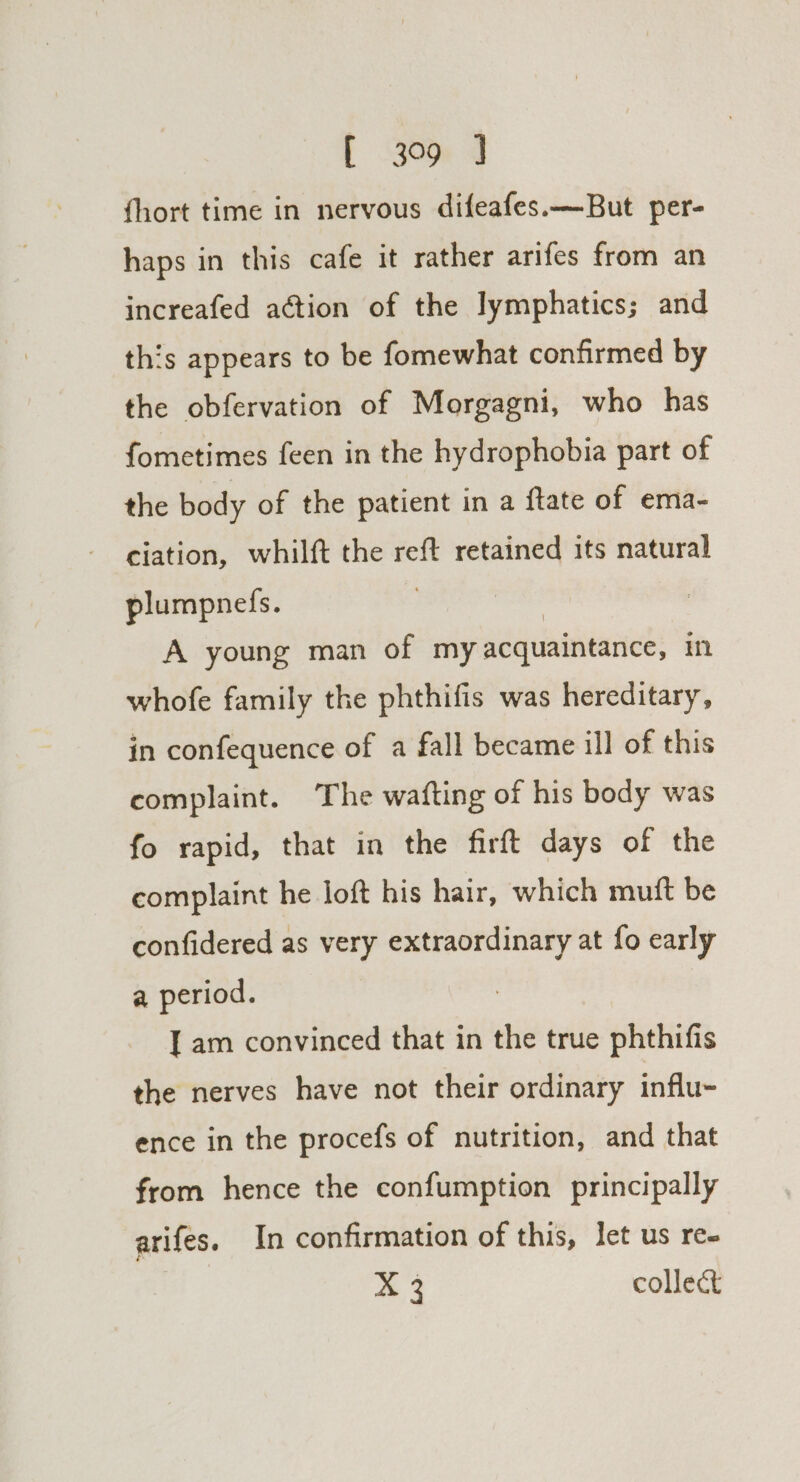 fhort time in nervous difeafes.—But per- haps in this cafe it rather arifes from an increafed action of the lymphatics; and this appears to be fomewhat confirmed by the obfervation of Morgagni, who has fometimes feen in the hydrophobia part of the body of the patient in a ftate of ema- ciation, whilft the reft retained its natural plumpnefs. A young man of my acquaintance; in whofe family the phthifis was hereditary, in confequence of a fall became ill of this complaint. The wafting of his body was fo rapid, that in the firft days of the complaint he loft his hair, which mutt be confidered as very extraordinary at fo early a period. [am convinced that in the true phthifis the nerves have not their ordinary influ- ence in the procefs of nutrition, and that from hence the confumption principally arifes. In confirmation of this, let us ree X 3 collect