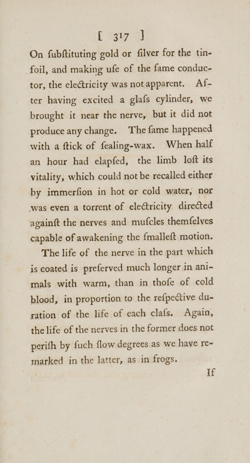 Cee 3 On fubftituting gold or filver for the tin- foil, and making ufe of the fame conduc- tor, the electricity was not apparent. Af- ter having excited a glafs cylinder, we brought it near the nerve, but it did not produce any change. The fame happened with a ftick of fealing-wax. When half an hour had elapfed, the limb loft its vitality, which could not be recalled either. by immerfion in hot or cold water, nor was even a torrent of electricity directed againft the nerves and mufcles themfelves capable of awakening the {malleft motion. The life of the nerve in the part which is coated is preferved much longer in ani- mals with warm, than in thofe of cold - blood, in proportion to the refpective du- ration of the life of each clafs. Again, the life of the nerves in the former does not perifh by fuch flow degrees as we have re- marked in the latter, as in frogs. If