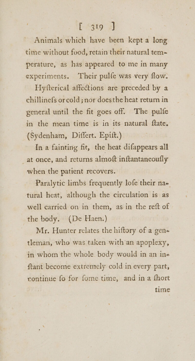 Sr: [99 a) Animals which have been kept a long time without food, retain their natural tem- perature, as has appeared to me In many experiments. Their pulfe was very flow. Hyfterical affections are preceded by a chillinefs orcold ; nor doesthe heat return in general until the fit goes off. The pulfe in the mean time is in its natural flate. (Sydenham, Differt. Epift.) In a fainting fit, the heat difappears all _at once, and returns almoft inftantaneoully when the patrent recovers. Paralytic limbs frequently lofe their na- tural heat, although the circulation is as well carried on in them, as in the reft of the body. (De Haen.) Mr. Hunter relates the hiftory of a gen« tleman, whe was taken with’an apoplexy, in whom the whole body would in an in- {tant become extremely cold in every part, continue fo for fome time, and in a fhort time