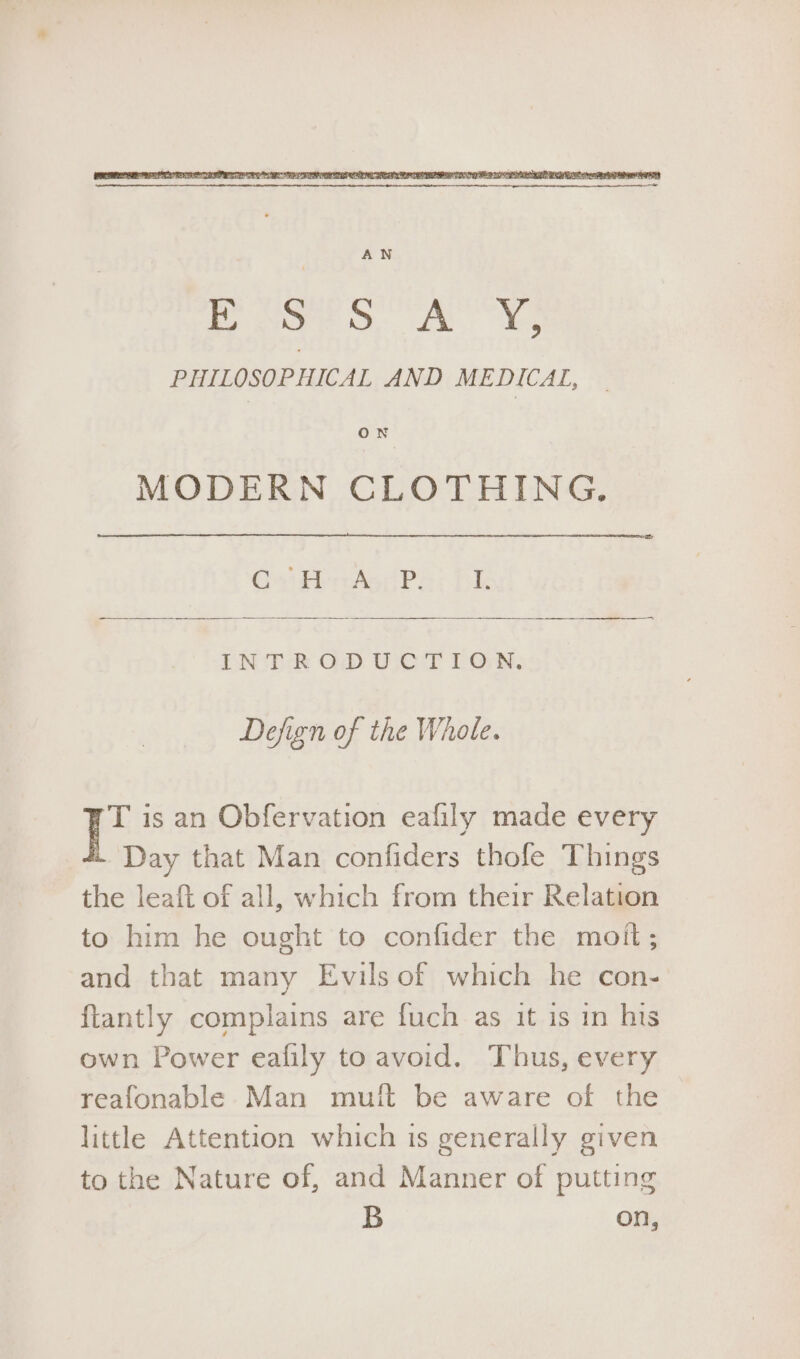 MODERN CLOTHING. C43 diols: (P: id DN'T ROD WwCT LON, Defign of the Whole. T is an Obfervation eafily made every Day that Man confiders thofe Things the leaft of all, which from their Relation to him he ought to confider the moit; and that many Evils of which he con- ftantly complains are fuch as it is in his own Power ealily to avoid. Thus, every reafonable Man mutt be aware of the little Attention which is generally given to the Nature of, and Manner of putting B on,