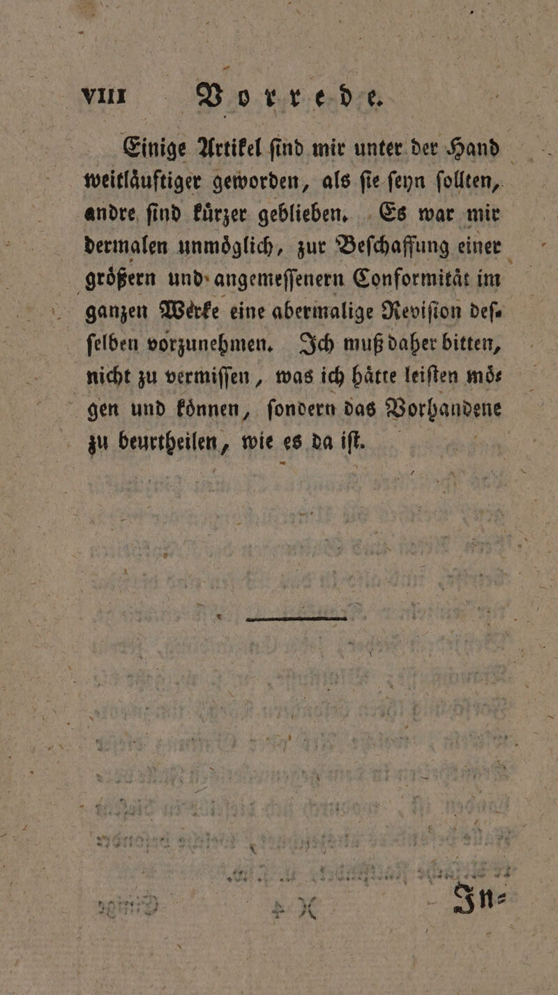 Einige Artikel find mir unter der Hand weitlaͤuftiger geworden, als ſie ſeyn ſollten, andre ſind kuͤrzer geblieben. Es war mir dermalen unmoͤglich, zur Beſchaffung einer groͤßern und angemeſſenern Conformitaͤt im ganzen Werke eine abermalige Reviſion deſ. ſelben vorzunehmen. Ich muß daher bitten, nicht zu vermiſſen, was ich haͤtte leiſten moͤ⸗ | gen und koͤnnen, ſondern das Vorhandene zu beurtheilen, wie es da if |