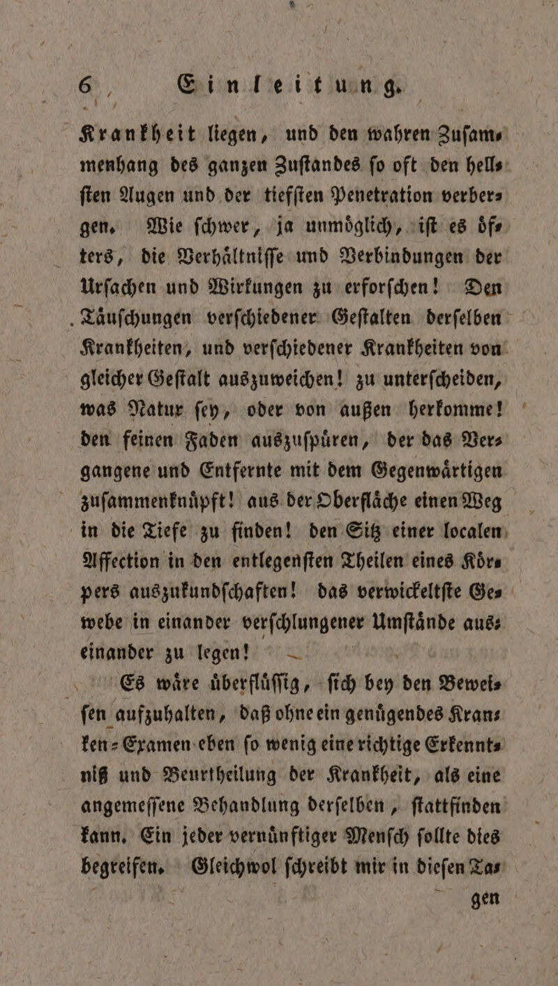 Krankheit liegen, und den wahren Zuſam⸗ menhang des ganzen Zuſtandes ſo oft den hell⸗ ſten Augen und der tiefſten Penetration verber⸗ gen. Wie ſchwer, ja unmöglich, iſt es oͤf⸗ ters, die Verhaͤltniſſe und Verbindungen der Urſachen und Wirkungen zu erforſchen! Den „Taͤuſchungen verſchiedener Geſtalten derſelben Krankheiten, und verſchiedener Krankheiten von gleicher Geſtalt auszuweichen! zu unterſcheiden, was Natur ſey, oder von außen herkomme! den feinen Faden auszuſpuͤren, der das Ver⸗ gangene und Entfernte mit dem Gegenwaͤrtigen zuſammenknuͤpft! aus der, Oberfläche einen Weg in die Tiefe zu finden! den Sitz einer localen Affection in den entlegenſten Theilen eines Körs pers auszukundſchaften! das verwickeltſte Ge⸗ webe in einander engen ce aus⸗ einander zu legen? Es waͤre uͤberfluͤſſig, ſich En den Beweis ſen aufzuhalten, daß ohne ein genuͤgendes Kran— ken⸗ Examen eben ſo wenig eine richtige Erkennt⸗ niß und Beurtheilung der Krankheit, als eine angemeſſene Behandlung derſelben, ſtattfinden kann. Ein jeder vernuͤnftiger Menſch ſollte dies begreifen. Gleichwol ſchreibt mir in dieſen Ta⸗ gen