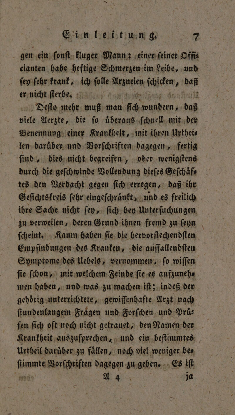 i gen ein Pouſtn kluger Mann: einer feiner Ofſi⸗ cianten habe heftige Schmerzen im Leibe, und ſey ſehr krank, ich ſolle mem raten 1 105 er nicht ſterbbbe. f viele Aerzte, die fo überaus ſchnell mit der Benennung einer Krankheit, mit ihren Urthei⸗ len daruͤber und Vorſchriften dagegen, fertig durch die geſchwinde Vollendung dieſes Geſchaͤf⸗ tes den Verdacht gegen ſich erregen, daß ihr ihre Sache nicht ſey, ſich bey Unterſuchungen zu verweilen, deren Grund ihnen fremd zu ſeyn ſcheint. Kaum haben ſie die hervorſtechendſten Empfindungen des Kranken, die auffallendſten ſie ſchon, mit welchem Feinde ſie es aufzuneh⸗ men haben, und was zu machen iſt; indeß der gehörig: unterrichtete, gewiſſenhafte Arzt nach ſtundenlangem Fragen und For ſchen und Prüͤ⸗ Krankheit auszuſprechen, und ein beſtimmtes Urtheil daruͤber zu faͤllen, noch viel weniger be⸗ et Vorſchriften dagegen zu geben. Es iſt —