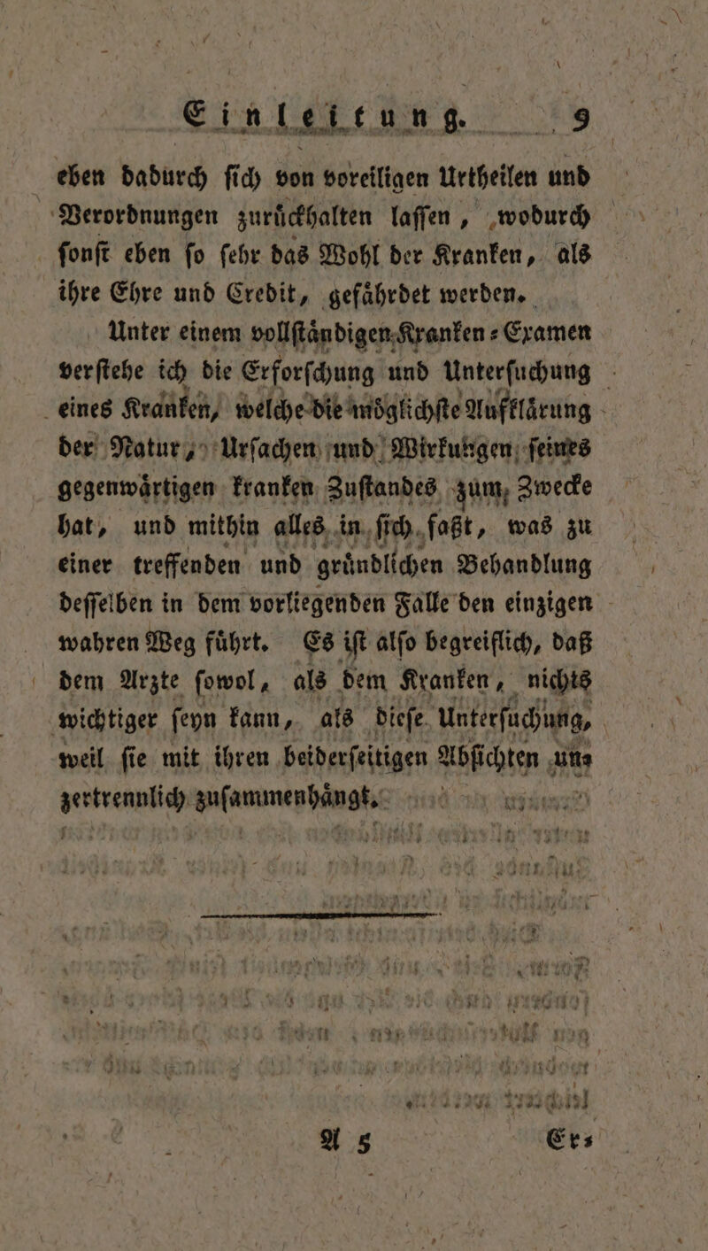 eben dadurch ſich von voreiligen Urtheilen und Verordnungen zurückhalten laſſen, wodurch ſonſt eben ſo ſehr das Wohl der Kranken, als ihre Ehre und Credit, gefährdet werden. Unter einem vollſtaͤndigen Kranken⸗Examen verſtehe ich die Erforſchung und Unterſuchung 5 eines Kranken, welche die moͤglichſte Aufklärung a der Natur, Urſachen und Wirkungen ſeines gegenwaͤrtigen kranken Zuſtandes zum, Zwecke hat, und mithin alles in ſich faßt, was zu einer treffenden und gründlichen Behandlung deſſelben in dem vorliegenden Falle den einzigen wahren Weg fuͤhrt. Es iſt alſo begreiflich, daß dem Arzte ſowol, als dem Kranken, nichts wichtiger ſeyn kann, als dieſe Unterfuchung, weil fie mit ihren ‚beiderfeitigen Abſichten un⸗ ee eee Hat