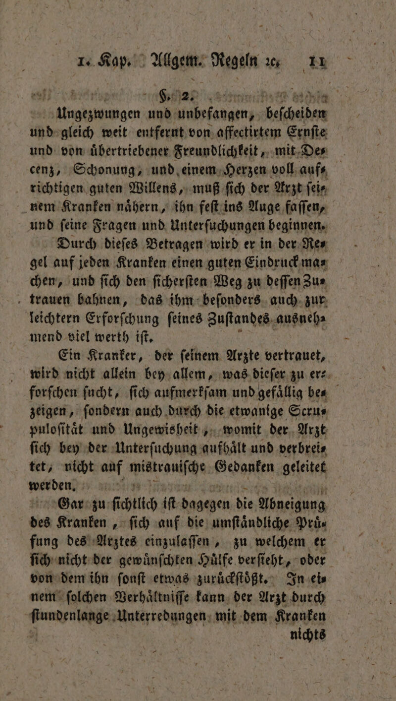 hee, | e ngen und unbefangen, beſchelden und gleich weit entfernt von affectirtem Ernſte und von uͤbertriebener Freundlichkeit, mit De⸗ cenz, Schonung, und einem Herzen voll aufs richtigen guten Willens, muß ſich der Arzt fein nem Kranken nähern, ihn feſt ins Auge faſſen, und ſeine Fragen und Unterſuchungen beginnen. Durch dieſes Betragen wird er in der Re⸗ gel auf jeden Kranken einen guten Eindruck ma⸗ chen, und ſich den ſicherſten Weg zu deſſen Zu⸗ trauen bahnen, das ihm beſonders auch zur leichtern Erforſchung ſeines Zuſtandes ausneh⸗ mend viel werth iſt. Ein Kranker, der ſeinem Arzte vertrauet, wird nicht allein bey allem, was dieſer zu er⸗ forſchen ſucht, ſich aufmerkſam und gefaͤllig bes zeigen, ſondern auch durch die etwanige Scru⸗ puloſitaͤt und Ungewisheit, womit der Arzt ſich bey der Unterſuchung aufhält und verbrei⸗ tet, nicht auf Winch Gedanken geleitet werden. Gar zu ſi chtlich iſt dagegen die . des Kranken, ſich auf die umſtaͤndliche Pruͤ⸗ fung des Arztes einzulaſſen, zu welchem er ſich nicht der gewuͤnſchten Hülfe verſieht, oder von dem ihn ſonſt etwas zurüuͤckſtoͤßt. In ei⸗ nem ſolchen Verhaͤltniſſe kann der Arzt durch A Unterredungen mit dem Kranken | nichts