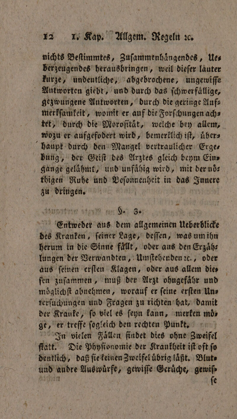 nichts Beſtimmtes, Zuſammenhaͤngendes, Ue⸗ berzeugendes herausbringen, weil dieſer lauter kurze, undeutliche, abgebrochene, ungewiſſe Antworten giebt, und durch das ſchwerfaͤllige, gezwungene Antworten, durch die geringe Auf⸗ merkſamkeit, womit er auf die Forſchungen ach⸗ tet, durch die Morofitaͤt, welche bey allem, wozu er aufgefodert wird, bemerklich iſt, übers haupk durch den Mangel vertraulicher Erges bung, der Geiſt des Arztes gleich beym Eins gange gelaͤhmt, und unfaͤhig wird, mit der noͤ⸗ thigen Ruhe und Veſonnenheit in das Innere Munten ein en F. 8. Entweder aus dem allgemeinen Ueberblicke des Kranken, ſeiner Lage, deſſen, was um ihn herum in die Sinne faͤllt, oder aus den Erzaͤh⸗ lungen der Verwandten, Umſtehenden ꝛc., oder aus feinen erſten Klagen, oder aus allem dies fen zuſammen, muß der Arzt ohngefaͤhr und moͤglichſt abnehmen, worauf er ſeine erſten Un⸗ terſuchungen und Fragen zu richten hat, damit der Kranke, fo viel es ſeyn kann, merken moͤ⸗ ge, er treffe ſogleich den rechten Punkt. In vielen Fallen findet dies ohne Zweifel ſtatt. Die Phyſionomie der Krankheit iſt oft ſo deutlich, daß ſie keinen Zwelfel uͤbrig läßt. Blut⸗ und a Aus wuͤrfe, gewiſſe Gerüche, gewiſ⸗ ſe