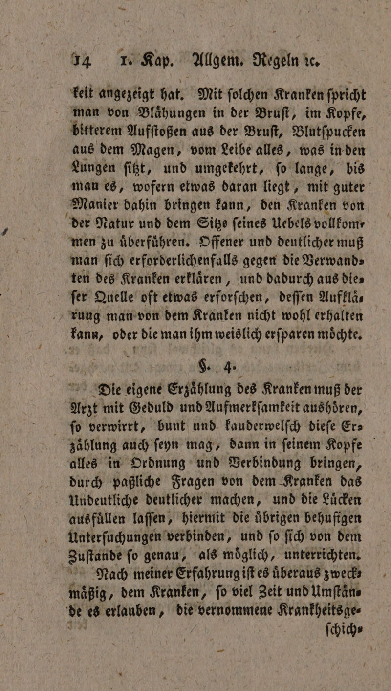 keit angezeigt hat. Mit ſolchen Kranken ſpricht man von Blaͤhungen in der Bruſt, im Kopfe, bitterem Aufſtoßen aus der Bruſt, Blutſpucken aus dem Magen, vom Leibe alles, was in den Lungen ſitzt, und umgekehrt, ſo lange, bis man es, wofern etwas daran liegt, mit guter Manier dahin bringen kann, den Kranken von der Natur und dem Sitze feines Uebels vollkom⸗ men zu uͤberfuͤhren. Offener und deutlicher muß man ſich erforderlichenfalls gegen die Verwand⸗ ten des Kranken erklaͤren, und dadurch aus dies ſer Quelle oft etwas erforſchen, deſſen Auffläs rung man von dem Kranken nicht wohl erhalten kann, oder die man ihm weislich erſparen moͤchte. §. 4. Die eigene Erzaͤhlung des Kranken muß der Arzt mit Geduld und Aufmerkſamkeit aushoͤren, ſo verwirrt, bunt und kauderwelſch dieſe Er⸗ zaͤhlung auch ſeyn mag, dann in ſeinem Kopfe alles in Ordnung und Verbindung bringen, durch paßliche Fragen von dem Kranken das 5 Mbeki, deutlicher machen, und die Luͤcken Unterſuchungen verbinden, und ſo ſich von dem Zuſtande ſo genau, als moͤglich, unterrichten. Nach meiner Erfahrung iſt es uͤberaus zweck; maͤßig, dem Kranken, ſo viel Zeit und Umſtaͤn⸗ 115 es erlauben, die vernommene Krankheitsge⸗ ich