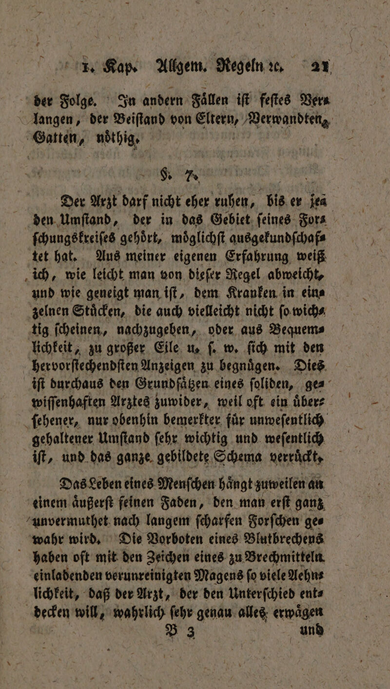 der Folge. In andern Fällen iſt feſtes Ver⸗ langen, der Beiſtand von N Verwandten Gatten, noͤthig. §. 7. Der Arzt darf nicht eher ruhen, bis er jes | den. Umſtand, der in das Gebiet ſeines For⸗ ſchungskreiſes gehoͤrt, moͤglichſt ausgekundſchaf⸗ tet hat. Aus meiner eigenen Erfahrung weiß ich, wie leicht man von dieſer Regel abweicht, und wie geneigt man iſt, dem Kranken in eins zelnen Stuͤcken, die auch vielleicht nicht ſo wich⸗ tig ſcheinen, nachzugeben, oder aus Bequem⸗ lichkeit, zu großer Eile us ſ. w. ſich mit den her vorſtechendſten Anzeigen zu begnuͤgen. Dies iſt durchaus den Grundſaͤtzen eines ſoliden, ge⸗ wiſſenhaften Arztes zuwider, weil oft ein uͤber⸗ ſehener, nur obenhin bemerkter für unweſentlich gehaltener Umſtand ſehr wichtig und weſentlich iſt, und das ganze gebildete Schema verruͤckt, Das Leben eines Menſchen haͤngt zuweilen an einem aͤußerſt feinen Faden, den man erſt ganz unvermuthet nach langem ſcharfen Forſchen ge⸗ wahr wird. Die Vorboten eines Blutbrechens haben oſt mit den Zeichen eines zu Brechmitteln einladenden verunreinigten Magens fo viele Aehn⸗ lichkeit, daß der Arzt, der den Unterſchied ent⸗ decken will, wahrlich ſehr genau alles erwägen B 3 und