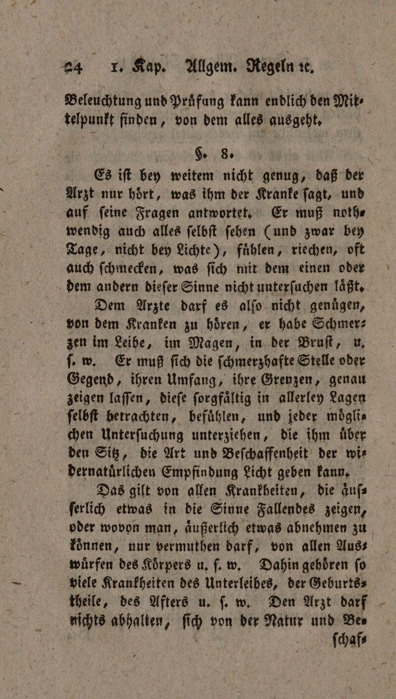 Beleuchtung und Prüfung kann endlich den Mik⸗ telpunkt finden, von dem alles ausgeht. 5 §. 8. | Es ift bey weitem nicht genug, daß der Arzt nur hoͤrt, was ihm der Kranke ſagt, und auf feine Fragen antwortet. Er muß noth⸗ wendig auch alles ſelbſt ſehen (und zwar bey Tage, nicht bey Lichte), fuͤhlen, riechen, oft auch ſchmecken, was ſich mit dem einen oder dem andern dieſer Sinne nicht unterſuchen laͤßt. Dem Arzte darf es alſo nicht genuͤgen, von dem Kranken zu hören, er habe Schmer⸗ zen im Leibe, im Magen, in der Bruſt, u. ſ. w. Er muß ſich die ſchmerzhafte Stelle oder Gegend, ihren Umfang, ihre Grenzen, genau zeigen laſſen, dieſe ſorgfaͤltig in allerley Lagen ſelbſt betrachten, befuͤhlen, und jeder möglis chen Unterſuchung unterziehen, die ihm uͤber den Sitz, die Art und Beſchaffenheit der wi⸗ dernatuͤrlichen Empfindung Licht geben kann. Das gilt von allen Krankheiten, die aͤuſ⸗ ſerlich etwas in die Sinne Fallendes zeigen, oder wovon man, aͤußerlich etwas abnehmen zu konnen, nur vermuthen darf, von allen Aus⸗ wuͤrfen des Koͤrpers u. ſ. w. Dahin gehoͤren ſo viele Krankheiten des Unterleibes, der Geburts- theile, des Afters u. ſ. w. Den Arzt darf nichts abhalten, ſi ſch von der Natur und Ben ſchaf⸗