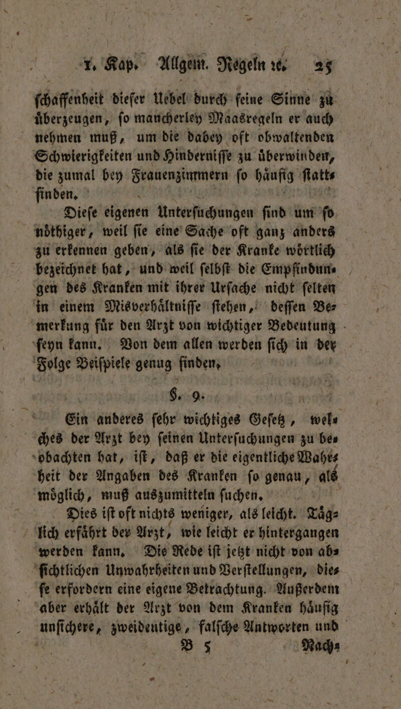 ſchaſfenbelt dieſer Uebel durch feine Sinne zu | überzeugen, fo mancherley Maasregeln er auch nehmen muß, um die dabey oft obwaltenden Schwierigkeiten und Hinderniſſe zu uͤberwinden, die zumal bey ee e ſo Häufig Ratte ſinden. Dieſe üigenen Unterſuchungen ſind um fo nöthiger, weil fie eine Sache oft ganz anders zu erkennen geben, als ſie der Kranke woͤrtlich bezeichnet hat, und weil ſelbſt die Empfindun⸗ gen des Kranken mit ihrer Urſache nicht ſelten in einem Misverhaͤltniſſe ſtehen, deſſen Be⸗ merkung fuͤr den Arzt von wichtiger Bedeutung ſeyn kann. Von dem allen werden ſich in 1 | kn Beiſpiele genug finden, 6. 9. Ein anderes ſehr wichtiges Geſetz, Er ches der Arzt bey feinen Unterſuchungen zu bes obachten hat, iſt, daß er die eigentliche Wahr⸗ heit der Angaben des Kranken ſo genau, als moͤglich, muß auszumitteln ſuchen. Dies iſt oft nichts weniger, als leicht. Kaͤg⸗ lich erfaͤhrt ber Arzt, wie leicht er hintergangen werden kann. Die Rede iſt jetzt nicht von ab⸗ ſichtlichen Unwahrheiten und Verſtellungen, die⸗ ſe erfordern eine eigene Betrachtung. Außerdem aber erhaͤlt der Arzt von dem Kranken häufig l Auf ichere, a falſche Antworten und W 4 Nach;