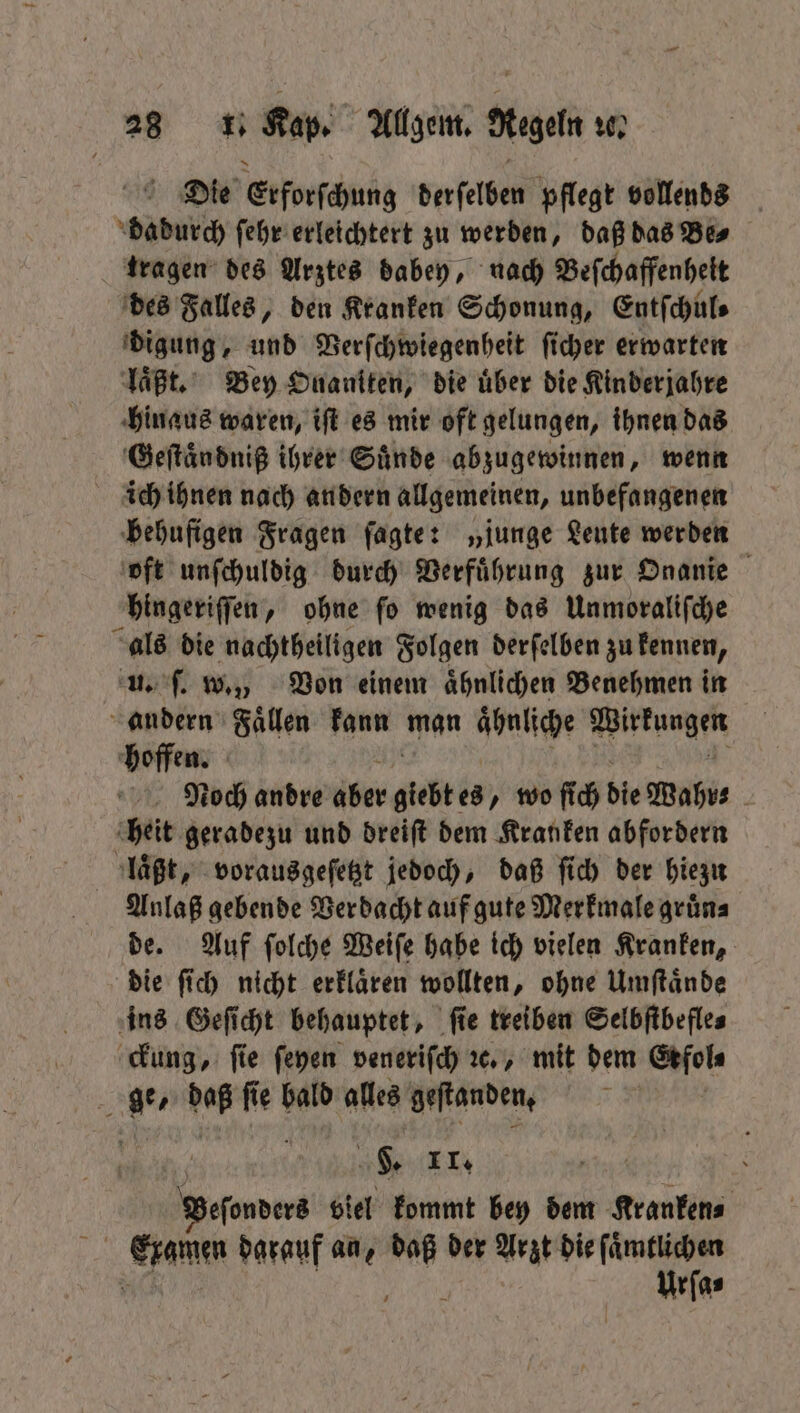 Die Erforſchung derſelben pflegt vollends bunch ſehr erleichtert zu werden, daß das Be⸗ tragen des Arztes dabey, nach Beſchaffenhelt des Falles, den Kranken Schonung, Entſchul⸗ digung, und Verſchwiegenheit ſicher erwarten laßt. Bey Onaniten, die über die Kinderjahre hinaus waren, iſt es mir oft gelungen, ihnen das Geſtaͤndniß ihrer Suͤnde abzugewinnen, wenn ich ihnen nach andern allgemeinen, unbefangenen behufigen Fragen ſagte: „junge Leute werden oft unſchuldig durch Verfuͤhrung zur Onanie hingeriſſen, ohne ſo wenig das Unmoraliſche als die nachtheiligen Folgen derſelben zu kennen, u. ſ. w., Von einem ähnlichen Benehmen in andern Faͤllen kann man aͤhnliche Wirkungen hoffen. Noch andre aber giebtes wo ſich die Wahr⸗ | heit geradezu und dreift dem Kranken abfordern laͤßt, vorausgeſetzt jedoch, daß ſich der hiezu Anlaß gebende Verdacht auf gute Merkmale gruͤn⸗ de. Auf ſolche Weiſe habe ich vielen Kranken, die ſich nicht erklaͤren wollten, ohne Umſtaͤnde ins Geſicht behauptet, ſie treiben Selbſtbefle⸗ ckung, fie ſeyen veneriſch ꝛc., mit dem Erfol⸗ ge, daß ſie bald alles geftanden, Veſonders viel kommt bey dem Kranken⸗ 17 Eramın darauf an, ia der Arzt die ſaͤmtlichen Urſa⸗