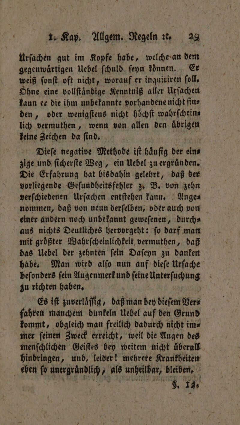 Urſachen gut im Kopfe 1 welche an dem gegenwaͤrtigen Uebel ſchuld ſeyn koͤnnen. Er weiß ſonſt oft nicht, worauf er inquiriren ſoll. Ohne eine Hollftändige Kenntniß aller Urſachen kann er die ihm unbekannte vorhandener nicht fine den, oder wenigſtens nicht höchft wahrſchein⸗ lich vermuthen, wenn von allen den uͤbrigen keine Zeichen da ſind. Dieſe negative Methode iſt haͤufig der ein⸗ zige und ſicherſte Weg, ein Uebel zu ergruͤn den. Die Erfahrung hat bis dahin gelehrt, daß der vorliegende Geſundheitsfehler z. B. von zehn verſchiedenen Urſachen entſtehen kann. Ange⸗ einer andern noch unbekannt geweſenen, durchs aus nichts Deutliches hervorgeht: ſo darf man mit groͤßter Wahrſcheinlichkeit vermuthen, daß das Uebel der zehnten ſein Daſeyn zu danken habe. Man wird alſo nun auf dieſe Urſache beſonders ſein Augenmerk und 57 Ute zu richten haben. Es iſt zuverlaͤſſig, daß man bey dieſem Vers fahren manchem dunkeln Uebel auf den Grund kommt, obgleich man freilich dadurch nicht im⸗ mer ſeinen Zweck erteicht, weil die Augen des menſchlichen Geiſtes bey weitem nicht uͤberall hindringen, und, leider! mehrere Krankheiten eben fo 2 als N bleiben.