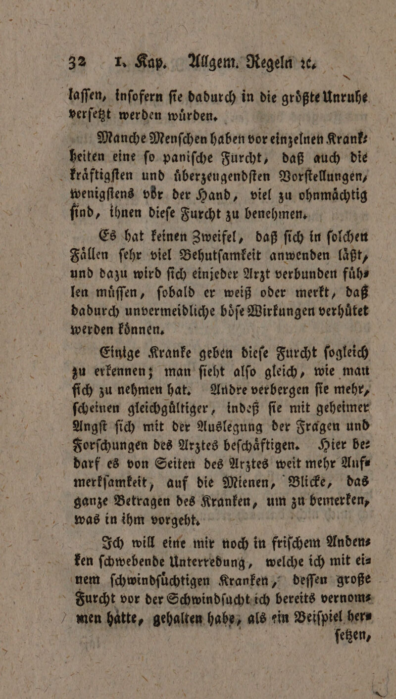 laſſen, inſofern fie dadurch in die größte Unruhe verſetzt werden wuͤrden. Manche Menſchen haben vor einzelnen Krank: heiten eine ſo paniſche Furcht, daß auch die kraͤftigſten und uͤberzeugendſten Vorſtellungen, wenigſtens vör der Hand, viel zu ohnmächtig find, ihnen dieſe Furcht zu benehmen. Es hat keinen Zweifel, daß ſich in ſolchen Faͤllen ſehr viel Behutſamkeit anwenden laßt, und dazu wird ſich einjeder Arzt verbunden fuͤh⸗ len muͤſſen, ſobald er weiß oder merkt, daß dadurch unvermeidliche boͤſe Wirkungen verhuͤtet werden koͤnnen. Einige Kranke geben dieſe Furcht ſogleich zu erkennen; man ſieht alſo gleich, wie man ſich zu nehmen hat. Andre verbergen ſie mehr, ſcheinen gleichguͤltiger, indeß fie mit geheimer Angſt ſich mit der Auslegung der Fragen und Forſchungen des Arztes beſchaͤftigen. Hier ber darf es von Seiten des Arztes weit mehr Auf⸗ merkſamkeit, auf die Mienen, Blicke, das ganze Betragen des Kranken, um zu Ah was in ihm vorgeht, Ich will eine mir noch in friſchem Anden⸗ ken ſchwebende Unterredung, welche ich mit eis nem ſchwindſuͤchtigen Kranken, deſſen große Furcht vor der Schwindſucht ich bereits vernom⸗ men hatte, gehalten habe, als ein Veiſpiel her⸗