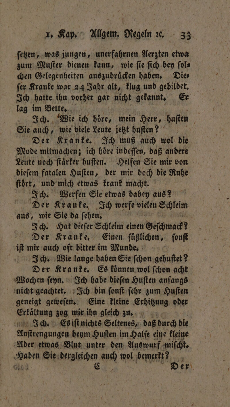 ſetzen, was jungen, unerfahrnen Aerzten etwa zum Muſter dienen kann, wie ſie ſich bey ſol⸗ chen Gelegenheiten auszudruͤcken haben. Die⸗ ſer Kranke war 24 Jahr alt, klug und gebildet. Ich hatte ihn vorher gar nicht gekannt. Er lag im Bette. Sie auch, wie viele Leute jetzt huſten? Mode mitmachen; ich hoͤre indeſſen, daß andere dieſem fatalen Huſten, der mir doch die Ruhe ſtoͤrt, und mich etwas krank macht. Ich. Werfen Sie etwas dabey aus? Der Kranke. Ich werfe ee F aus, wie Sie da ſehen. N Ich. Hat dieſer Schleim einen Geſchmack Der Kranke. Einen ſuͤßlichen, ſonſt iſt mir auch oft bitter im Munde. Ich. Wie lange haben Sie ſchon gehuftet 2 Der Kranke. Es koͤnnen wol ſchon acht Wochen ſeyn. Ich habe dieſen Huſten anfangs geneigt geweſen. Eine kleine Erhitzung oder Erkältung zog mir ihn gleich zu. i Ich. Es iſt nichts Seltenes, daß durch die % e beym Huſten im Halſe eine kleine Ader etwas Blut unter den Auswurf miſcht. Haben Sie dergleichen auch wol bemerkt? 12