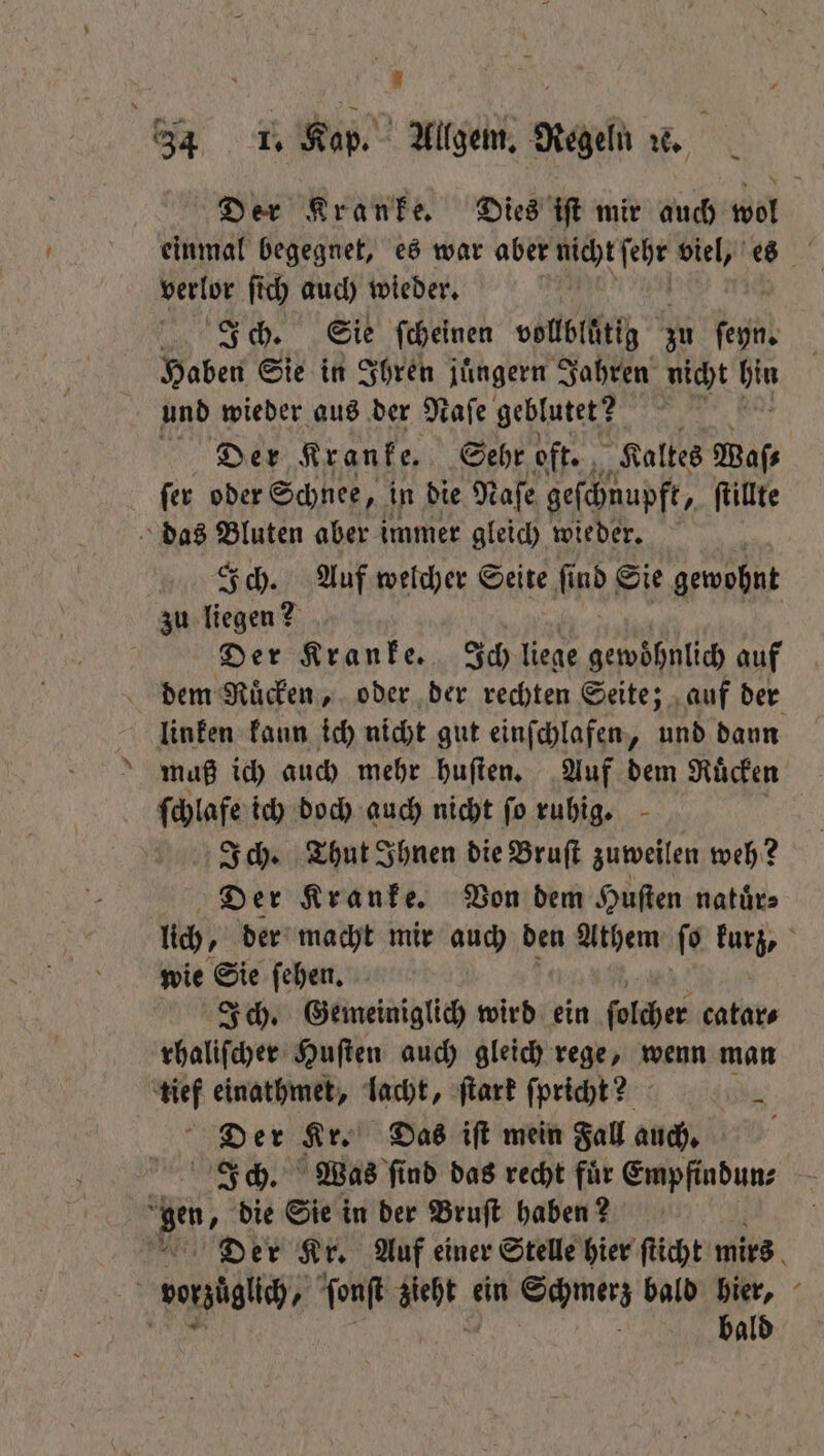34 1. Kap. Allgem. Regeln ze. Der Kranke. Dies iſt mir auch wol einmal begegnet, es war aber „ viel, es verlor ſich auch wieder. | Ich. Sie ſcheinen vollbluͤtig zu fehr Haben Sie in Ihren juͤngern Jahren nicht hin und wieder aus der Naſe geblutet ? Der Kranke. Sehr oft. „Kaltes Waſ⸗ ſer oder Schnee, , in die Naſe geſchnupft, ſtillte das later aber immer gleich wieder. Ich. Auf welcher Seite ſind Sie gewohnt zu liegen 2 Der Kranke. Ich liege gewöhnlich auf dem Ruͤcken, oder der rechten Seite; auf der linken kann ich nicht gut einſchlafen, und dann muß ich auch mehr huſten. Auf dem Ruͤcken ſchlafe ich doch auch nicht ſo ruhig. Ich. Thut Ihnen die Bruſt zuweilen weh? Der Kranke. Von dem Huſten natuͤr⸗ uch, der macht mir auch den Athem ſo kurz, wie Sie ſehen. Ich. Gemeiniglich wird ein ſolcher catar⸗ rhaliſcher Huſten auch gleich rege, wenn man tief einathmet, lacht, ſtark ſpricht? 4 Der Kr. Das iſt mein Fal auch. Ich. Was ſind das recht fuͤr Empfindun⸗ e die Sie in der Bruſt haben? Der Kr. Auf einer Stelle hier ſticht mirs voßzitli / ſonſt * ein Schmerz bald hier, N bald