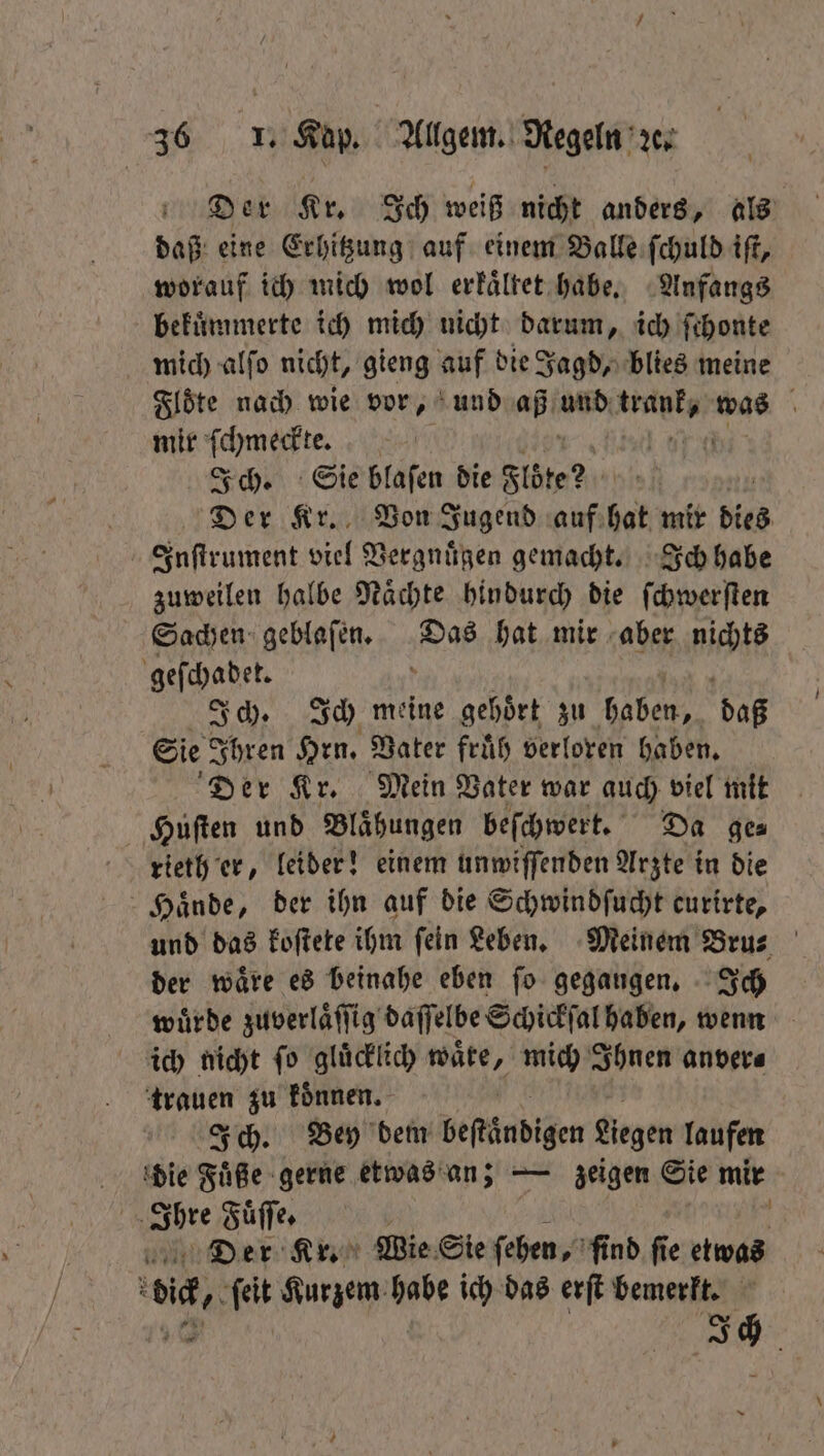 Der Kr. Ich weiß nicht anders, als daß eine Erhitzung auf einem Balle ſchuld iſt, worauf ich mich wol erkaͤltet habe. Anfangs bekuͤmmerte ich mich nicht darum, ich fihonte mich alſo nicht, gieng auf die Jagd, blies meine Floͤte nach wie vor, und aß ah BER was \ mir ſchmeckte. | Ich. Sie blaſen die Flöte? Der Kr. Von Jugend auf hat mir dies Inſtrument viel Vergnuͤgen gemacht. Ich habe zuweilen halbe Naͤchte hindurch die ſchwerſten Sachen geblaſen. Das hat mir aber nichts geſchadet. ? Ich. Ich meine gehoͤrt zu haben, daß Sie Ihren Hrn. Vater fruͤh verloren haben. Der Kr. Mein Vater war auch viel mit Huſten und Blaͤhungen beſchwert. Da ge⸗ rieth er, leider! einem unwiſſenden Arzte in die Haͤnde, der ihn auf die Schwindſucht curirte, und das koſtete ihm ſein Leben. Meinem Bru⸗ der wäre es beinahe eben ſo gegaugen. Ich wuͤrde zuverlaͤſſig daſſelbe Schickſal haben, wenn ich nicht ſo gluͤcklich wäte, mich Ihnen anver⸗ trauen zu koͤnnen. Ich. Bey dem beſtändigen Legen laufen die Füße gerne etwas an; — zeigen Sie mir ere Fuͤſſe. f Der Kr. Wie Sie ſehen, ſind ſie etwas v, ſeit Kurzem habe ich das erſt bemerkt. 5 a
