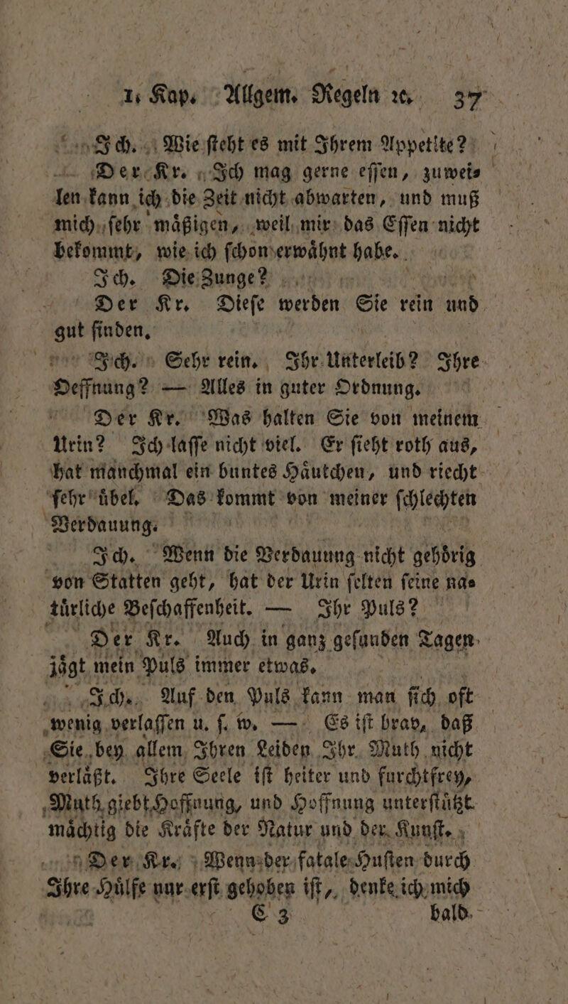 : Ein, ch. Wie ſteht es mit Ihrem Appetite? 100 kann ich die Zeit nicht abwarten, und muß mich ſehr maͤßigen, weil mir das Eſſen nicht bekommt, wie ich ſchon erwaͤhnt habe. Ich. Die Zunge? ud gut finden, Oeffnung? — Alles in guter Ordnung. Urin? Ich laſſe nicht viel. Er ſieht roth aus, ſehr uͤbel. Das kommt von meiner ſchlechten Verdauung. | von Statten geht, hat der Urin ſelten ſeine na⸗ ‚türlige Beſchaffenheit. — Ihr Puls? äägt mein Puls immer etwas. wenig verlaffen u. ſ. w. — Es iſt brav, daß Sie bey allem Ihren Leiden Ihr. Muth nicht verläßt. Ihre Seele iſt heiter und furchtfrey, mächtig die Kraͤfte der Natur und der Kunſt. Der Kr. Wenn der fatale Huſten durch abe Huͤlfe nur oft gehoben iſt,, denke ich mich