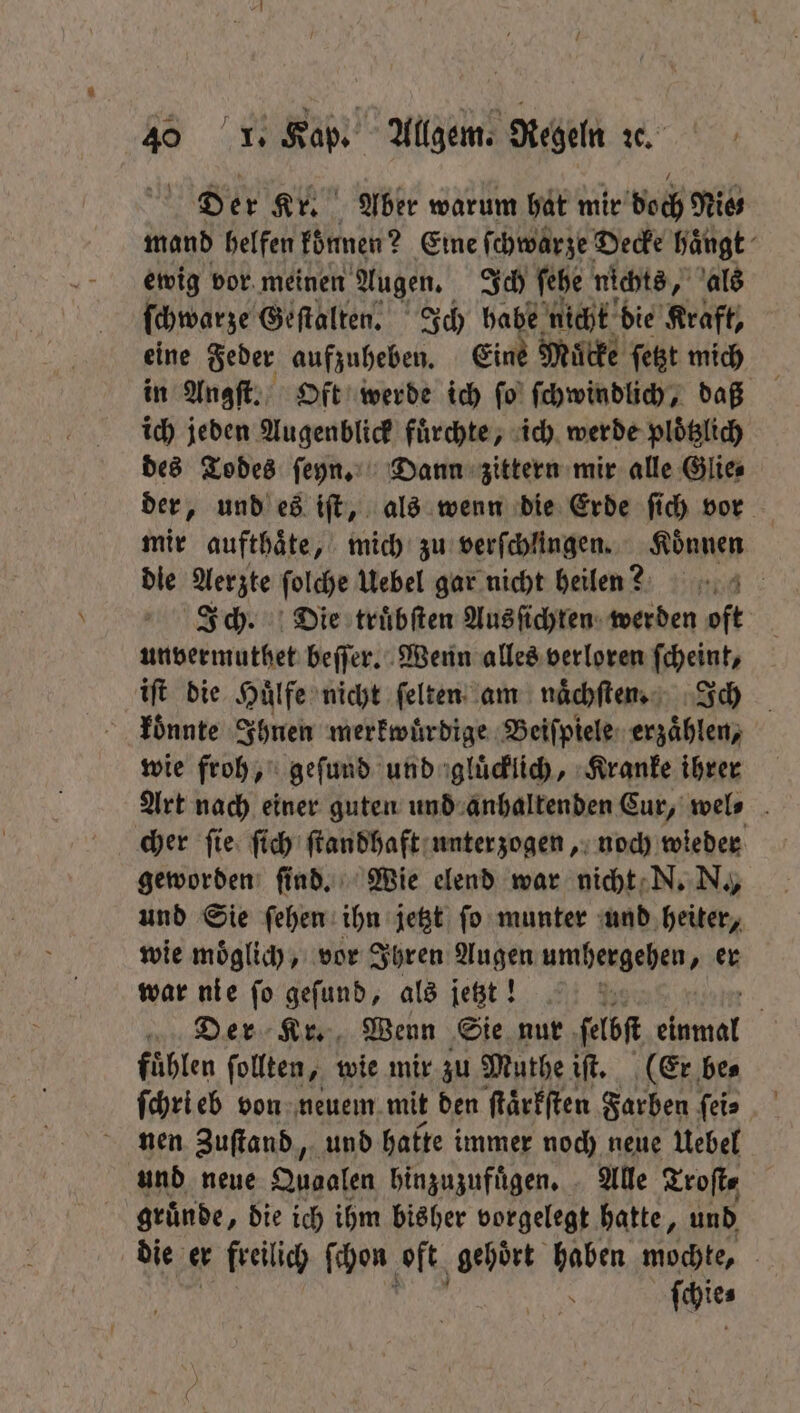 Der Kr. Aber warum hat mir doch Nies mand helfen konnen ? Eine fchwärze Decke hängt ewig vor meinen Augen. Ich ſehe nichts, als ſchwarze Geſtalten. Ich habe nicht die Kraft, eine Feder aufzuheben. Eine Mitte ſetzt mich in Angſt. Oft werde ich ſo ſchwindlich, daß ich jeden Augenblick fuͤrchte, ich werde ploͤtzlich des Todes ſeyn. Dann zittern mir alle Glie⸗ der, und es iſt, als wenn die Erde ſich vor mir aufthaͤte, mich zu verſchlingen. Koͤnnen die Aerzte ſolche Uebel gar nicht heilen? Ich. Die truͤbſten Ausſichten werden oft unvermuthet beſſer. Wenn alles verloren ſcheint, iſt die Huͤlfe nicht ſelten am naͤchſten. Ich koͤnnte Ihnen merkwuͤrdige Beiſpiele erzaͤhlen, wie froh, geſund und gluͤcklich, Kranke ihrer Art nach einer guten und anhaltenden Cur, wel⸗ cher ſie ſich ſtandhaft unterzogen, noch wieder geworden ſind. Wie elend war nicht N. N., und Sie ſehen ihn jetzt ſo munter und heiter, wie moͤglich, vor Ihren Augen umhergehen, er war nie ſo geſund, als jetzt! 138 Der Kr. Wenn Sie nur ſelbſt 5 fuͤhlen ſollten, wie mir zu Muthe iſt. (Er be⸗ nen Zuſtand, und hatte immer noch neue Uebel und neue Quaafen hinzuzufügen. - Alle Troſt⸗ gruͤnde, die ich ihm bisher vorgelegt hatte, und die er freilich ſchon oft gehoͤrt haben mochte, ; ſchie⸗