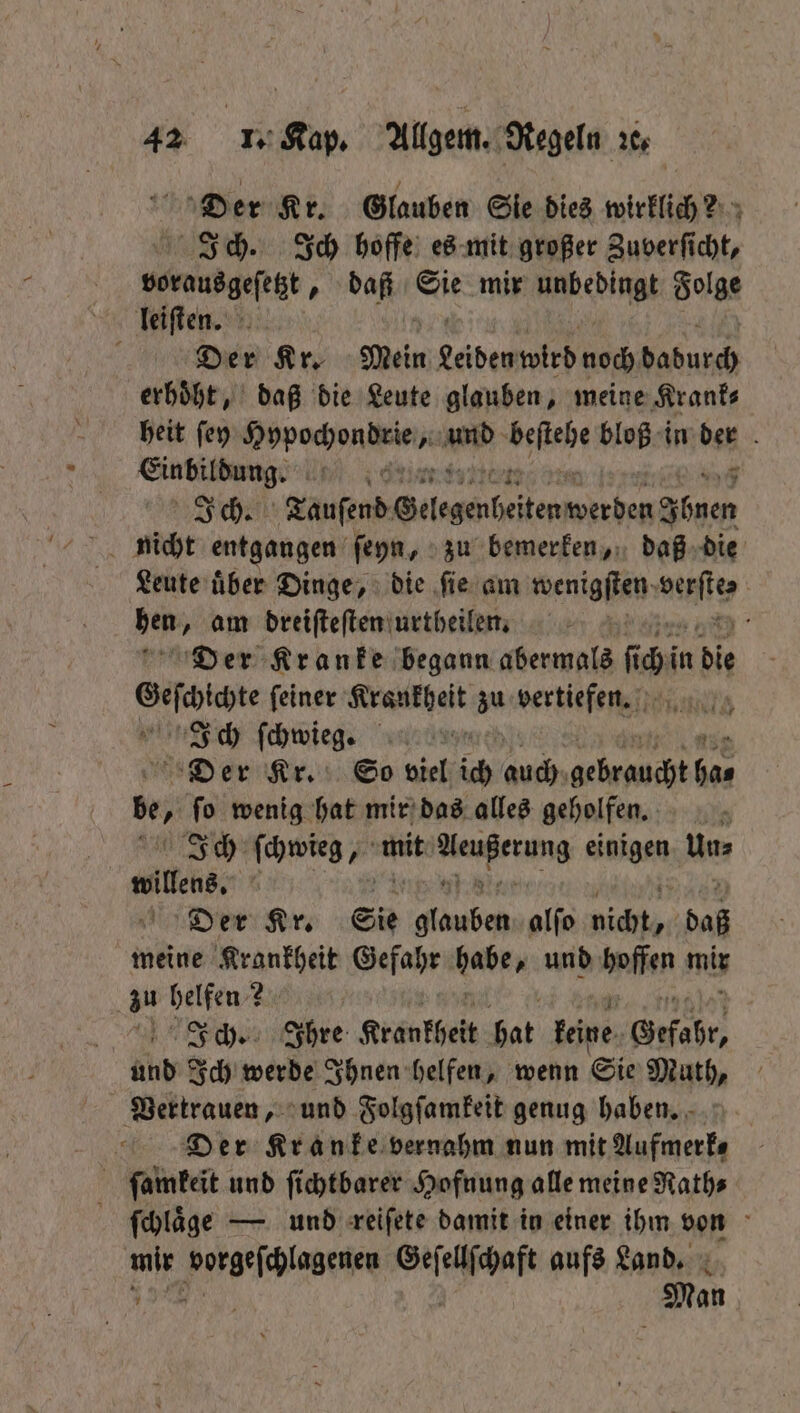Der Kr. Glauben Sie dies wirklich? Ich. Ich hoffe es mit großer Zuverficht, vorausgeſetzt, daß Sie mir Aedingt Folge leiſten. 5 Der Kr. Sein Leider wird goch een erhoͤht, daß die Leute glauben, meine Krank⸗ heit ſey Rodec nen “> 00 bloß in ben b 0 | Ich. Tauſend Gelegenheiten ae alu Leute uͤber Dinge, die ſie am wenigſten; ite den „am dreiſteſten urtheilen. a Der Kranke begann serie 10 in die Sefaicte feiner Am zu bertiefewel ale Ich ſchwieg. Der Kr. So viel ich auch ee 0 be, ſo wenig hat mir das alles geholfen. Ich ſchwieg f mit er she nigen Mer wills, Der Kr. Sie neh alfo dichte daß meine Krankheit Gefahr babe und dae mis zu helfen? nchen hre Krankheit hat feine. Gefahr, und Ich werde Ihnen helfen, wenn Sie Muth, Vertrauen, und Folgſamkeit genug haben. N Der Kranke vernahm nun mit Aufmerfs ſamkeit und ſichtbarer Hofnung alle meine Rath⸗ g ſchlaͤge — und reiſete damit in einer ihm von 10 eee ee aufs Land. Man