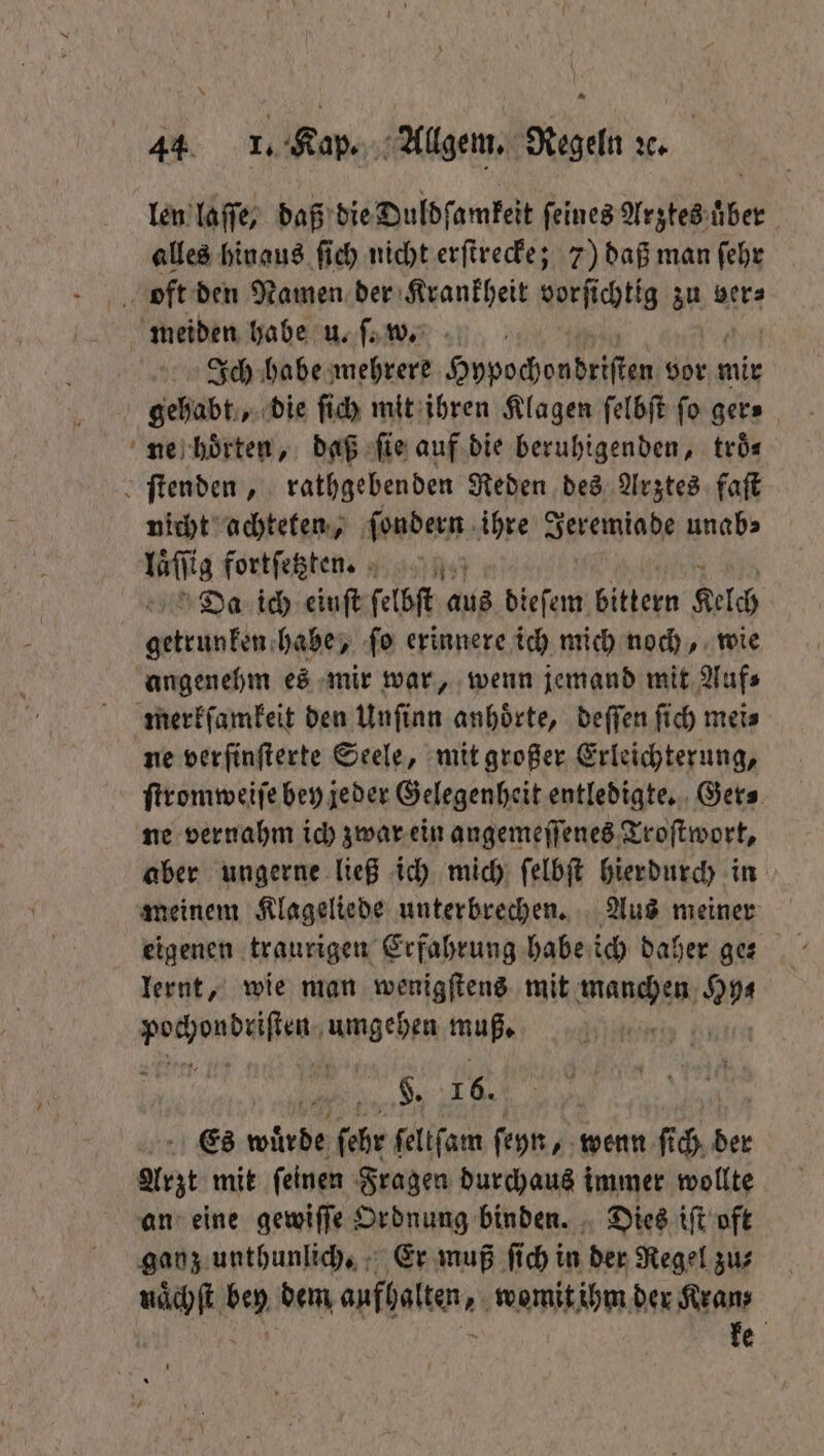 = len laſſe, daß die Duldſamkeit feines Arztes uber alles hinaus ſich nicht erſtrecke; 7) daß man ſehr Ich habe mehrere Hypochondriſten vor mir gehabt, die ſich mit ihren Klagen ſelbſt fo gers ne hoͤrten, daß fie auf die beruhigenden, troͤ⸗ nicht achteten, ſondern ihre Jeremiade unab⸗ läſſig fortſetzten. Da ich eiuſt ſelbſt aus dieſem bittern Kelch getrunken habe, ſo erinnere ich mich noch, wie ne verfinfterte Seele, mit großer Erleichterung, ſtromweiſe bey jeder Gelegenheit entledigte. Ger⸗ ne vernahm ich zwar ein angemeſſenes Troſtwort, aber ungerne ließ ich mich ſelbſt hierdurch in meinem Klageliede unterbrechen. Aus meiner eigenen traurigen Erfahrung habe ich daher ge⸗ lernt, wie man wenigſtens mit manchen 2 erden Angehen muß. §. 16. Es Wär ſehr ſeltſam ſeyn, wenn ſi ER der Arzt mit ſeinen Fragen durchaus immer wollte an eine gewiſſe Ordnung binden. Dies iſt oft ganz unthunlich. Er muß ſich in der Regel zu⸗ naͤchſt an dem aufholten, womit ihm der Kran; ke