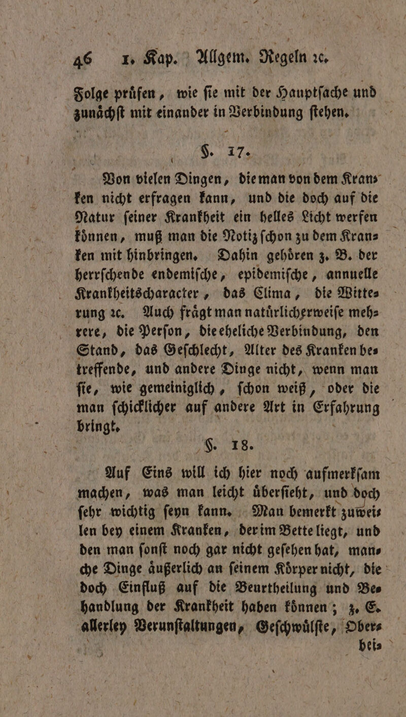 Folge pruͤfen, wie ſie mit der Hauptſache und zunächſt mit einander in Verbindung ſtehen. — Von vielen Dingen, die man von dem Kran⸗ ken nicht erfragen kann, und die doch auf die Natur ſeiner Krankheit ein helles Licht werfen koͤnnen, muß man die Notiz ſchon zu dem Kran⸗ ken mit hinbringen. Dahin gehoͤren z. B. der herrſchende endemiſche, epidemiſche, annuelle Krankheitscharacter, das Clima, die Witte⸗ rung ꝛc. Auch fraͤgt man natuͤrlicherweiſe meh⸗ rere, die Perſon, die eheliche Verbindung, den Stand, das Geſchlecht, Alter des Kranken bes treffende, und andere Dinge nicht, wenn man fie, wie gemeiniglich, ſchon weiß, oder die man ſchicklicher auf andere Art in Erfahrung a bringt. f H. 18. Auf Eins will ich hier noch aufmerkſam machen, was man leicht uͤberſieht, und d ſehr wichtig ſeyn kann. Man bemerkt zuwei⸗— len bey einem Kranken, der im Bette liegt, und den man ſonſt noch gar nicht geſehen hat, man⸗ che Dinge aͤußerlich an ſeinem Koͤrper nicht, die doch Einfluß auf die Beurtheilung und Bes handlung der Krankheit haben koͤnnen; z. E. allerley Verunſtaltungen, Geſchwuͤlſte, Ober⸗ bei⸗