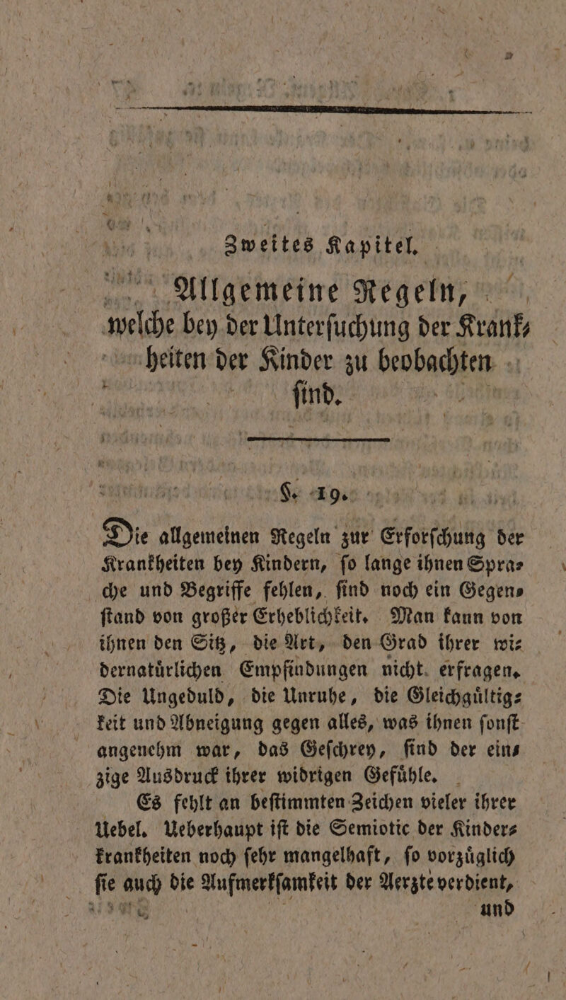 Zweites Kapitel, Allgemeine Regeln, ne bey der Unterſuchung der Krank- heiten der Kinder zu e Die allgemeinen Regeln zur Erforſchung der Krankheiten bey Kindern, fo lange ihnen Spra⸗ che und Begriffe fehlen, find noch ein Gegens ſtand von großer Erheblichkeit. Man kaun von ihnen den Sitz, die Art, den Grad ihrer wi⸗ dernatuͤrlichen Empfindungen nicht. erfragen, Die Ungeduld, die Unruhe, die Gleichguͤltig⸗ keit und Abneigung gegen alles, was ihnen ſonſt zige Ausdruck ihrer widrigen Gefuͤhle. Es fehlt an beſtimmten Zeichen vieler ihrer Uebel. Ueberhaupt iſt die Semiotic der Kinder⸗ krankheiten noch ſehr mangelhaft, ſo vorzuͤglich und