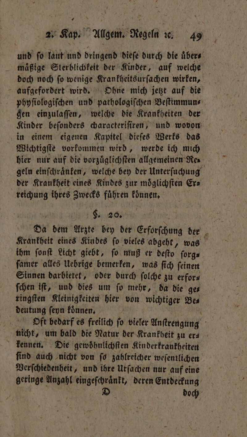 \ * doch noch ſo wenige Krankheitsurſachen wirken, aufgefordert wird. Ohne mich jetzt auf die phyſiologiſchen und pathologiſchen Beſtimmun⸗ gen einzulaſſen, welche die Krankheiten der Kinder beſonders characteriſiren, und wovon hier nur auf die vorzuͤglichſten allgemeinen Res geln einſchraͤnken, welche bey der Unterſuchung der Krankheit eines Kindes zur moͤglichſten Er⸗ reichung ihres Zwecks fuͤhren koͤnnen. F. 20. Da dem Arzte bey der Erforſchung der Krankheit eines Kindes ſo vieles abgeht, was ihm ſonſt Licht giebt, ſo muß er deſto ſorg⸗ Sinnen darbietet, oder durch ſolche zu erfor⸗ ſchen iſt, und dies um fo mehr, da die ges ringſten Kleinigkeiten hier von wichtiger Be⸗ Oft bedarf es freilich ſo vieler Anſtrengung ſind auch nicht von ſo zahlreicher weſentlichen Verſchiedenheit, und ihre Urſachen nur auf eine geringe Anzahl 1 deren Entdeckung D 8 doch