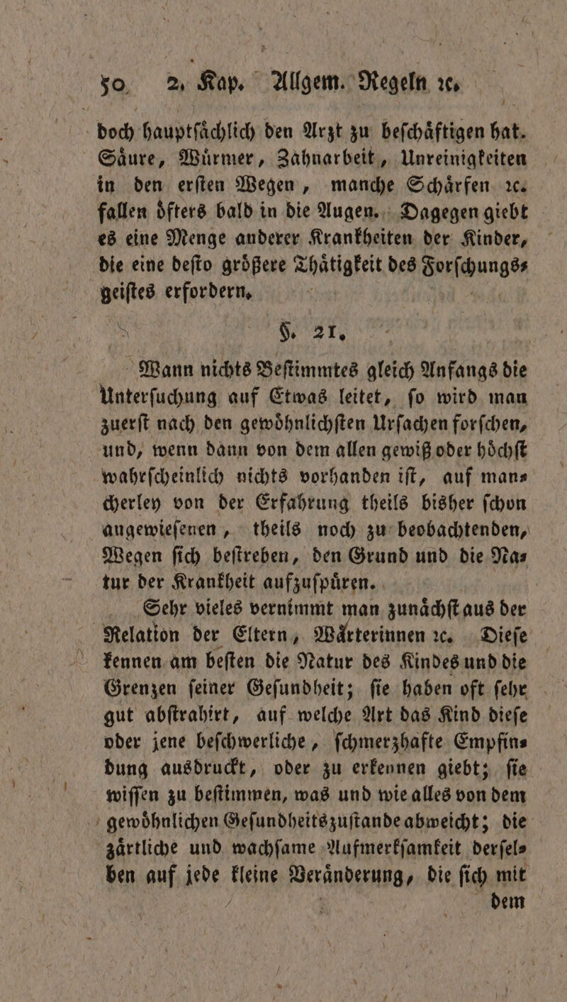 doch hauptſaͤchlich den Arzt zu beſchaͤftigen bat. Säure, Würmer, Zahnarbeit, Unreinigkeiten in den erſten Wegen, manche Schaͤrfen ꝛc. fallen oͤfters bald in die augen. Dagegen giebt es eine Menge anderer Krankheiten der Kinder, die eine deſto groͤßere Thaͤtigkeit des orſchungs⸗ geiſtes erfordern. N Ne Wann nichts Beſtimmtes gleich Anfangs die Unterſuchung auf Etwas leitet, ſo wird man zuerſt nach den gewoͤhnlichſten Urſachen forſchen, und, wenn dann von dem allen gewiß oder hoͤchſt wahrſcheinlich nichts vorhanden iſt, auf mans cherley von der Erfahrung theils bisher ſchon augewieſenen, theils noch zu beobachtenden, Wegen ſich beſtreben, den Grund und die Na⸗ tur der Krankheit aufzuſpuͤren. Sehr vieles vernimmt man zunaͤchſt aus der Relation der Eltern, Waͤrterinnen ꝛc. Dieſe kennen am beſten die Natur des Kindes und die gut abſtrahirt, auf welche Art das Kind dieſe oder jene beſchwerliche, ſchmerzhafte Empfin⸗ dung ausdrückt, oder zu erkennen giebt; fie wiſſen zu beſtimmen, was und wie alles von dem gewoͤhnlichen Geſundheits zuſtande abweicht; die zaͤrtliche und wachſame Aufmerkſamkeit derſel⸗ ben auf jede Tine 8 die ſich mit dem