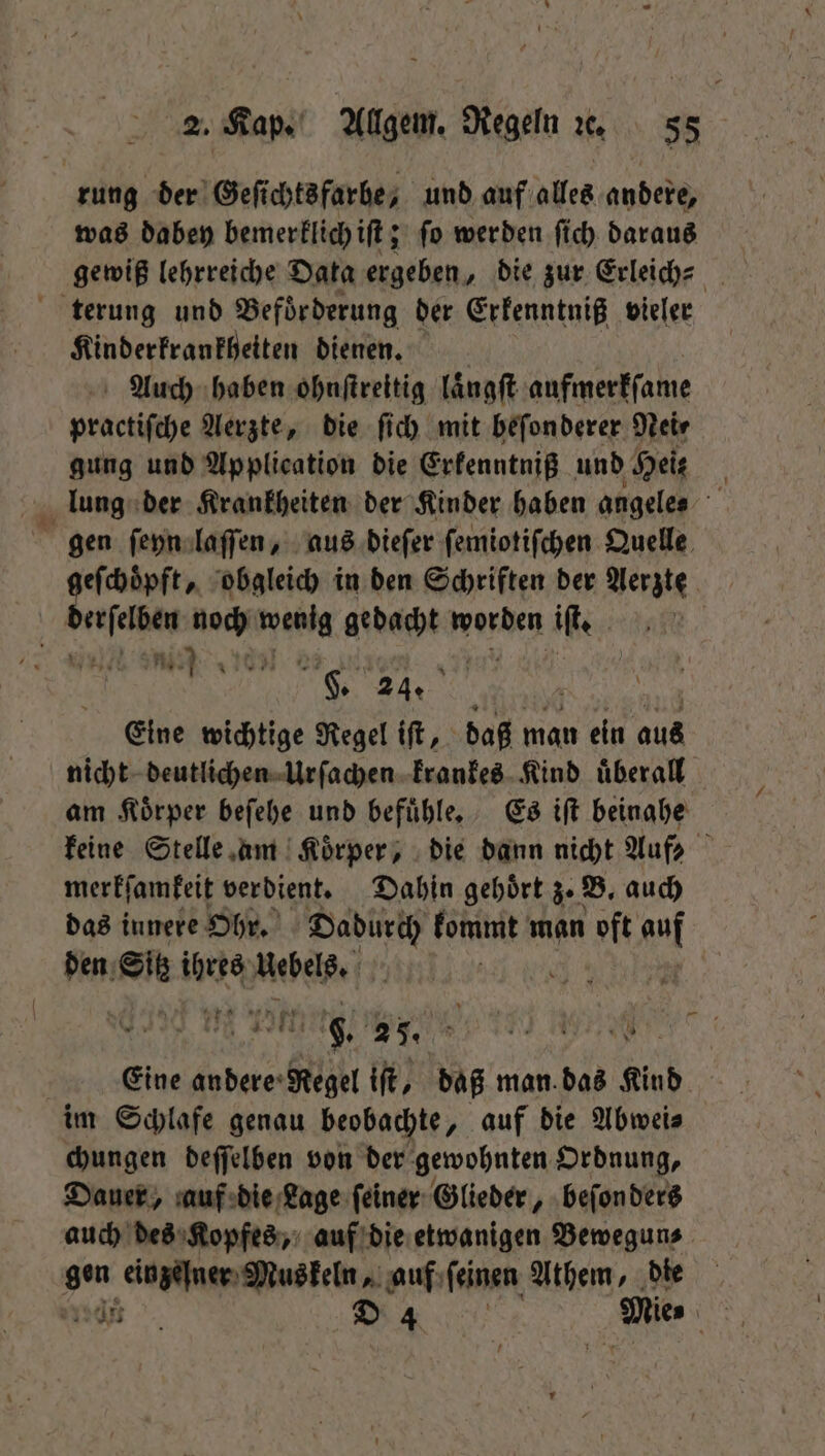 rung der Geſichtsfarbe, und auf alles andere, was dabey bemerklich iſt; ſo werden ſich daraus gewiß lehrreiche Data ergeben, die zur Erleich⸗ terung und Beförderung der Erkenntniß vieler Kinderkrankheiten dienen. Auch haben ohnſtreitig laͤngſt aufmerkſame practiſche Aerzte, die ſich mit beſonderer Nei⸗ gung und Application die Erkenntniß und Heis lung der Krankheiten der Kinder haben angeles gen ſeyn laſſen, aus dieſer ſemiotiſchen Quelle geſchoͤpft, obgleich in den Schriften der Aerzte r noch en gedacht worden if | 8888 F. 24. Eine wichtige Regel iſt, daß man ein aus nicht deutlichen Urſachen krankes Kind überall am Koͤrper beſehe und befuͤhle. Es iſt beinahe keine Stelle am | Körper, die dann nicht Auf: merkſamkeit verdient. Dahin gehoͤrt z. B. auch das innere Ohr. Dadurch kommt man t auf den Sie BR Uebels. | | . 8. 25. 1 NA. x 4 Eine andere: Regel iſt, daß man. das Kind im Schlafe genau beobachte, auf die Abwei⸗ chungen deſſelben von der gewohnten Ordnung, Dauer, auf die Lage feiner Glieder, beſon dert auch des Kopfes, auf die etwanigen Bewegun⸗ gen einzelner Muskeln, auf ſeinen Athem, die nn D 4 Mie⸗ 085