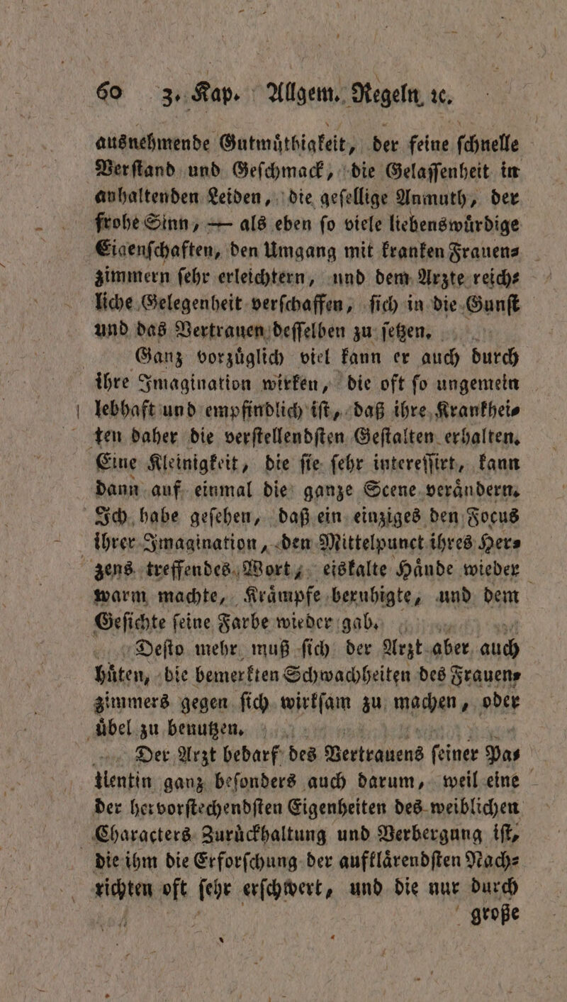 \ ausnehmende Gutmuͤthigkeit, der feine ſchnelle Ver ſtand und Geſchmack, die Gelaſſenheit in anhaltenden Leiden, die geſellige Anmuth, der frohe Sinn, — als eben ſo viele liebenswuͤrdige Eiaenſchaften, den Umgang mit kranken Frauen⸗ zimmern ſehr erleichtern, und dem Arzte reich⸗ liche Gelegenheit verſchaffen, ſich in die Gunſt und das Vertrauen deſſelben zu ſetzen. Ganz vorzüglich viel kann er auch durch ihre Imagination wirken, die oft ſo ungemeln lebhaft und empfindlich iſt, daß ihre Krankhei⸗ Eine Kleinigkeit, die ſie ſehr intereſſirt, kann dann auf einmal die ganze Scene verändern, Ich habe geſehen, daß ein einziges den Focus ihrer Imagination, den Mittelpunct ihres Her⸗ warm machte, Kraͤmpfe beruhigte, und dem Geſichte ſeine Farbe wieder gab. Dieſto mehr muß ſich der Arzt aber ee huͤten, bie bemerkten Schwachheiten des Frauen⸗ zimmers gegen ſich wirkſam zu machen, oder Der Arzt bebarf des ee s (einer Pa⸗ | Uentin ganz beſonders auch darum, weil eine mei oft ſehr erſchwert, und die nur durch große *