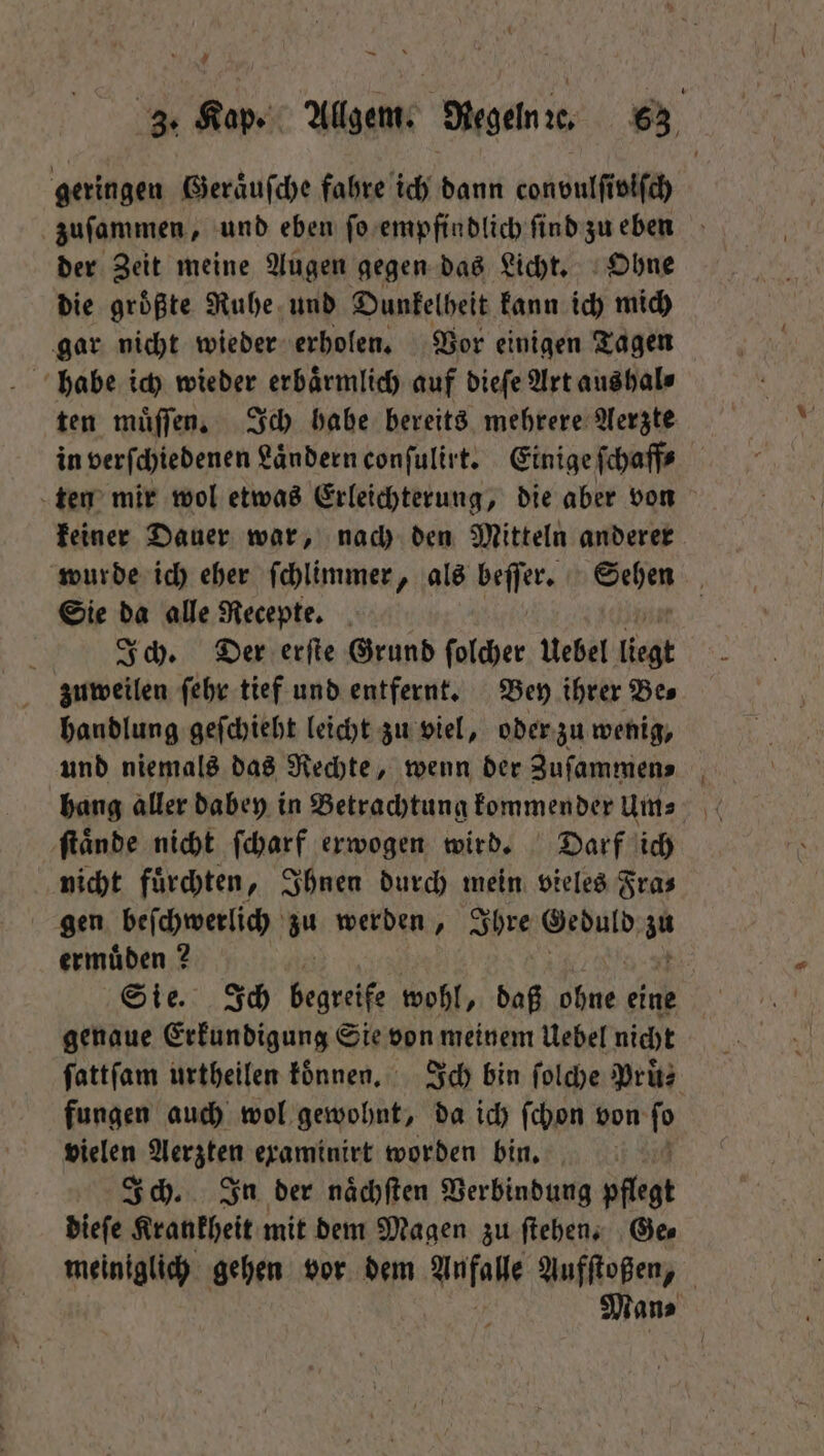 der Zeit meine Augen gegen das Licht. Ohne die groͤßte Ruhe und Dunkelheit kann ich mich gar nicht wieder erholen. Vor einigen Tagen habe ich wieder erbaͤrmlich auf dieſe Art aus hal⸗ ten mir wol etwas Erleichterung, die aber von Sie da alle Recepte. Ich. Der erſte Grund ſolcher Uebel ligt zuweilen ſehr tief und entfernt. Bey ihrer Be⸗ handlung geſchieht leicht zu viel, oder zu wenig, und niemals das Rechte, wenn der Zuſammen⸗ ſtaͤnde nicht ſcharf erwogen wird. Darf ich nicht fuͤrchten, Ihnen durch mein vieles Fra⸗ gen beſchwerlich au werden, Ihre Geduld au ermuͤden? Sie. Ich begreife wohl, daß Nine eine genaue Erkundigung Sie von meinem Uebel nicht fungen auch wol gewohnt, da ich ſchon von ſo vielen Aerzten examinirt worden bin. | Ich. In der naͤchſten Verbindung pflegt dieſe Krankheit mit dem Magen zu ſtehen. Ge⸗