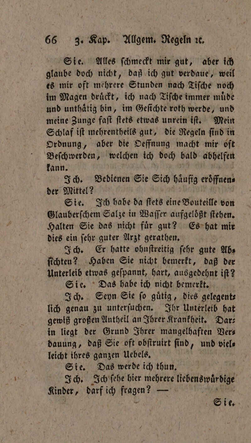 Sie. Alles ſchmeckt mir gut, aber ich glaube doch nicht, daß ich gut verdaue, weil es mir oft mehrere Stunden nach Tiſche noch im Magen drückt, ich nach Tiſche immer muͤde und unthaͤtig bin, im Geſichte roth werde, und meine Zunge faſt ſtets etwas unrein iſt. Mein Schlaf iſt mehrentheils gut, die Regeln ſind in Ordnung, aber die Oeffnung macht mir oft Beſchwerden, welchen wi doch bald 9 kann. Ich. Bedienen Sie Su häufig eröffnen⸗ der Mittel? Sie. Ich habe da ſtets eine Bouteille don Glauberſchem Salze in Waſſer aufgelößt ſtehen. Halten Sie das nicht fuͤr gut? Es hat mir dies ein ſehr guter Arzt gerathen. Ich. Er hatte ohnſtreitig ſehr gute Abs ſichten? Haben Sie nicht bemerkt, daß der Unterleib etwas geſpannt, hart, ausgedehnt iſt? Sie. Das habe ich nicht bemerkt. Ich. Seyn Sie ſo guͤtig, dies gelegent⸗ lich genau zu unterſuchen. Ihr Unterleib hat gewiß großen Antheil an Ihrer Krankheit. Dar⸗ in liegt der Grund Ihrer mangelhaften Vers dauung, daß Sie oft obſtruirt ſind, und viel⸗ leicht ihres ganzen Uebels. Sie. Das werde ich thun. | Ich. Ich ſehe hier mehrere e { Kinder, darf ich pe — be |