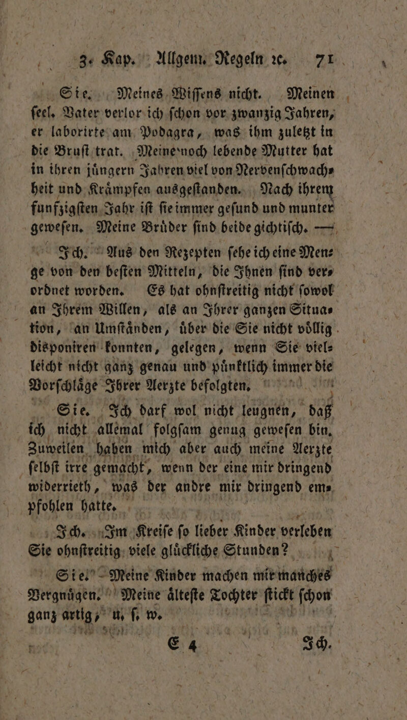 Sie. Meines Wiſſens nicht. Meinen feel, Vater verlor ich ſchon vor zwanzig Jahren, er laborirte am Podagra, was ihm zuletzt in die Bruſt trat. Meine noch lebende Mutter hat in ihren juͤngern Jahren viel von Nervenſchwach⸗ heit und Kraͤmpfen ausgeſtanden. Nach ihrem funfzigſten Jahr iſt ſie immer geſund und munter geweſen. Meine Brüder find beide gichtiſch. — Ich. Aus den Rezepten ſehe ich eine Men⸗ ge von den beſten Mitteln, die Ihnen ſind ver⸗ ordnet worden. Es hat ohnſtreitig nicht ſowol an Ihrem Willen, als an Ihrer ganzen Situa⸗ tion, an Umftänden, über die Sie nicht völlig. disponiren konnten, gelegen, wenn Sie viel⸗ leicht nicht ganz genau und puͤnktlich i immer 05 Vorſchlaͤge Ihrer Aerzte befolgten. Sie. Ich darf wol nicht leugnen, a ich nicht allemal folgſam genug geweſen bin. Zuweilen haben. mich aber auch meine Aerzte ſelbſt irre gemacht, wenn der eine mir dringend widerrieth, was der andre mir dringend em⸗ pfohlen hatte. | Ich. Im Kreiſe ſo (über Kinder erleben Sie ohnſtreitig viele gluͤckliche Stunden?! Sien Meine Kinder machen mir manches Vergnuͤgen. Meine ältefte van Di ſchon ganz 2 Ta u. f w. a 15 FF /