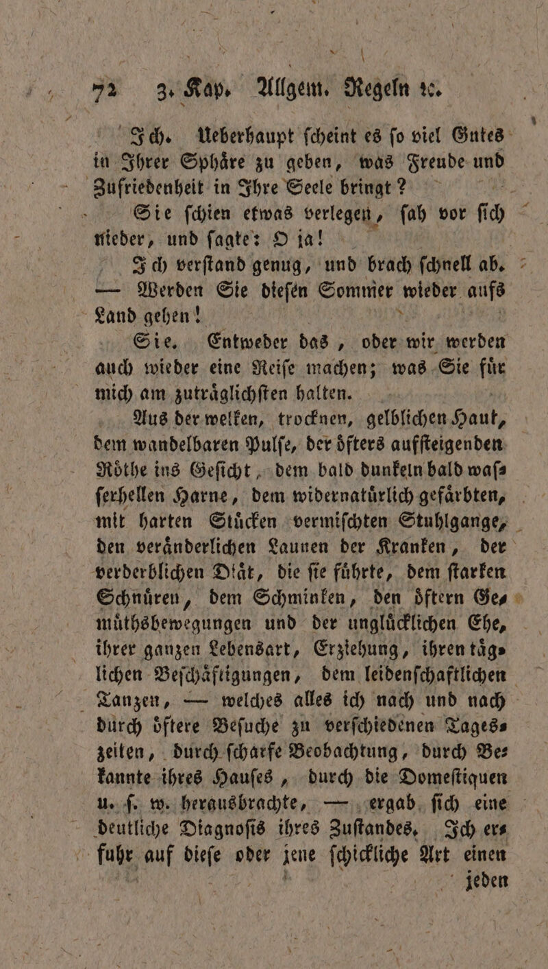 | A SH 72 3. Kap. Allgem. Regeln 20. in Ihrer Sphaͤre zu geben, was Freude und Zufriedenheit in Ihre Seele bringt? nieder, und ſagte: O ja! L Werden Sie dieſen Sommer ‚wieder. aufs Land gehen! auch wieder eine Reiſe machen; was Sie fuͤr mich am zutraͤglichſten halten. Aus der welken, trocknen, gelblichen Haut, dem wandelbaren Pulſe, der oͤfters aufſteigenden Roͤthe ins Geſicht, dem bald dunkeln bald wafs verderblichen Diät, die fie führte, dem ſtarken Schnuͤren, dem Schminken, den oͤftern Ge⸗ 5 ihrer ganzen Lebensart, Erziehung, ihren taͤg⸗ durch oͤftere Beſuche zu verſchiedenen Tages⸗ zeiten, durch ſcharfe Beobachtung, durch Bes kannte ihres Hauſes, durch die Domeſtiquen deutliche Diagnoſis ihres Zuſtandes. Ich er⸗ fi tale auf dieſe oder jene ſchickliche Art einen jeden
