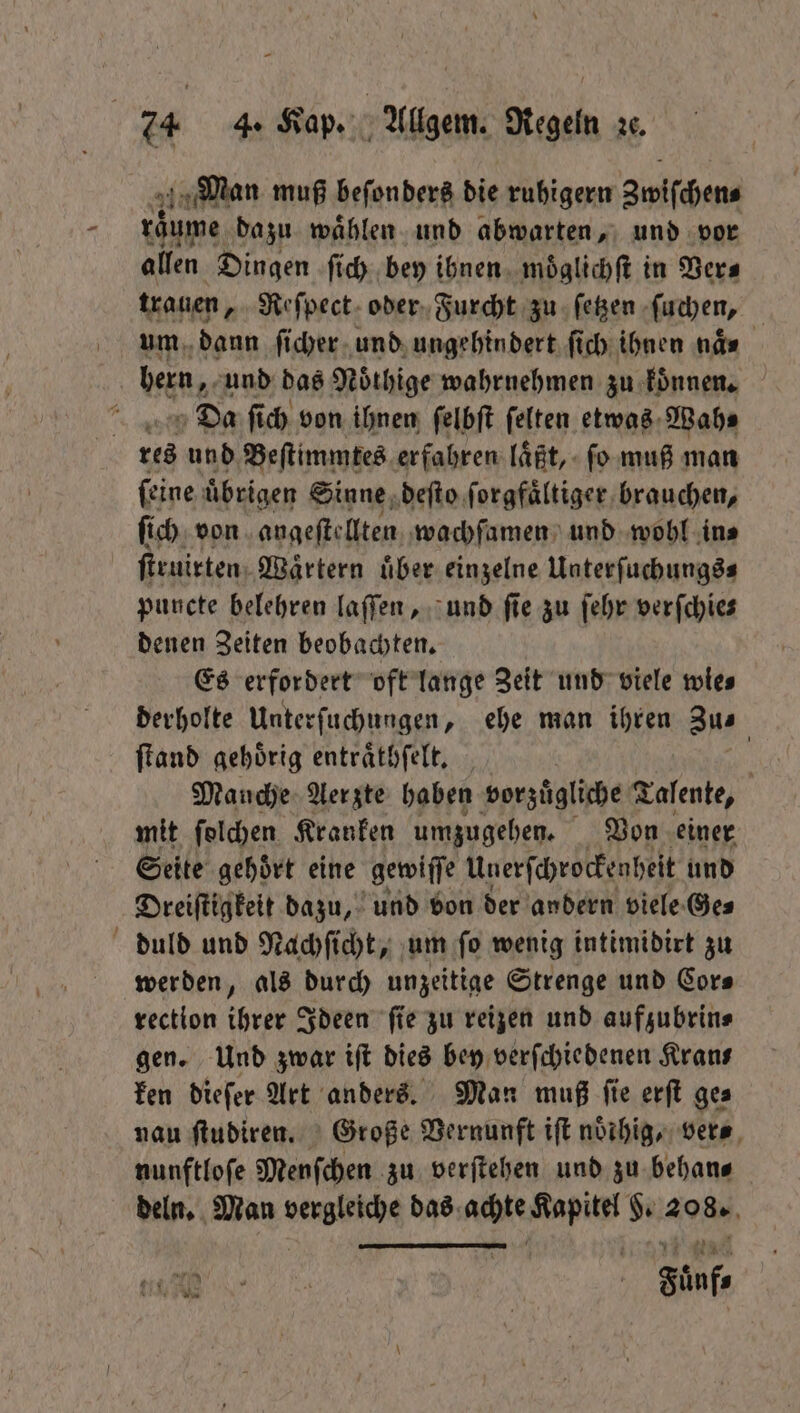 Man muß beſonders die ruhigern Zwiſchen⸗ raͤume dazu wählen und abwarten, und vor allen Dingen ſich bey ihnen moͤglichſt in Vers trauen, Reſpect oder Furcht zu ſetzen ſuchen, um dann ſicher und ungehindert ſich ihnen ne bern, und das Noͤthige wahrnehmen zu koͤnnen. 0 Da ſich von ihnen ſelbſt ſelten etwas Wah⸗ res und Beſtimmtes erfahren laͤßt, ſo muß man ſeine übrigen Sinne deſto forgfältiger brauchen, ſich von angeſtellten wachſamen und wobl in⸗ ſtruirten Waͤrtern uͤber einzelne Unterſuchungs⸗ puncte belehren laſſen, und ſie zu ſehr verſchie⸗ denen Zeiten beobachten. Es erfordert oft lange Zeit und viele wie⸗ derholte Unterſuchungen, ehe man ihren Zus ſtand gehörig entraͤthſelt. | | Manche Aerzte haben vorzuͤgliche Talente, mit ſolchen Kranken umzugehen. Von einer Seite gehört eine gewiſſe Unerſchrockenheit und Dreiſtigkeit dazu, und von der andern viele Ge⸗ duld und Nachſicht, um ſo wenig intimidirt zu werden, als durch unzeitige Strenge und Cor⸗ rection ihrer Ideen ſie zu reizen und aufzubrin⸗ gen. Und zwar iſt dies bey verſchiedenen Krans ken dieſer Art anders. Man muß ſie erſt ge⸗ nau ſtudiren. Große Vernunft iſt noͤihig, ver⸗ nunftloſe Menſchen zu verſtehen und zu behan⸗ deln. Man vergleiche das 8700 1 % aa, Fünf