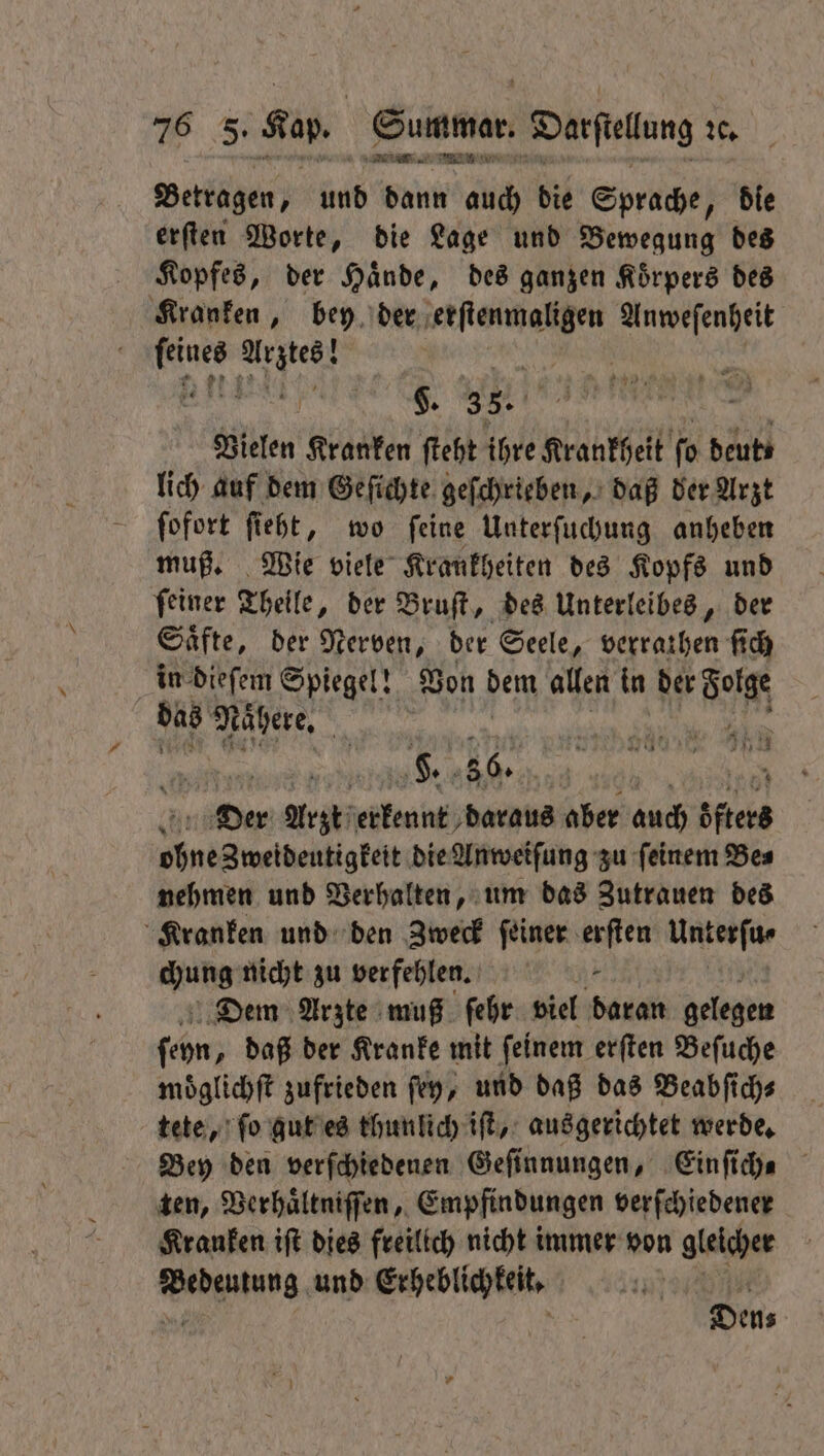 — Betragen, und ae a die Sprache, die erſten Worte, die Lage und Pewezulg des Kopfes, der Haͤnde, des ganzen Koͤrpers des Kranken, bey der erſtenmaligen Anweſenheit Ru nes | ann 35. Vielen Kranken ſteht ihre Krankheit fo beubs lich auf dem Geſichte geſchrieben, daß der Arzt ſofort ſieht, wo ſeine Unterſuchung anheben muß. Wie viele Krankheiten des Kopfs und ſeiner Theile, der Bruſt, des Unterleibes, der Saͤfte, der Nerven, der Seele, verrathen ſich in dieſem Spiegel! Von dem allen in der Sorge 55 Nähere. | sa he e le | 8 36. | 1205 Der Arzt erkennt daraus aber auch öfters ohne Zweideutigkeit die Anweiſung zu ſeinem Be⸗ nehmen und Verhalten, um das Zutrauen des Kranken und den Zweck feiner erſten Unterſu⸗ Hubs nicht zu verfehlen. * Dem Arzte muß ſehr viel daran gelegen ſehn; daß der Kranke mit ſeinem erſten Beſuche moͤglichſt zufrieden ſey, und daß das Beabſich⸗ tete, ſo gut es thunlich iſt, ausgerichtet werde. Bey den verſchiedenen Geſinnungen, Einſich⸗ ten, Verhaͤltniſſen, Empfindungen verſchiedener Kranken iſt dies freilich nicht immer von gleicher dae, und Erheblichkeit. Den⸗