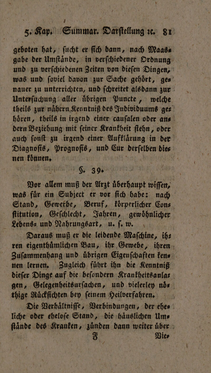 geboten hat, ſucht er ſich dann, nach Maas⸗ gabe der Umſtaͤnde, in verſchiedener Ordnung und zu verſchiedenen Zeiten von dieſen Dingen, was und ſoviel davon zur Sache gehört, ges’ nauer zu unterrichten, und ſchreitet alsdann zur Unterſuchung aller uͤbrigen Puncte, welche theils zur naͤhern Kenntniß des Individuums ges hören, theils in irgend einer cauſalen oder ans dern Beziehung mit ſeiner Krankheit ſtehn, oder auch ſonſt zu irgend einer Aufklaͤrung in der Diagnoſis, Prognoſis, und Cur derſelben dies nen koͤnnen. N 5 F. 39. Vor allem muß der Arzt uͤberhaupt wiſſen, was fuͤr ein Subject er vor ſich habe: nach Stand, Gewerbe, Beruf, koͤrperlicher Con- ſtitution, Geſchlecht, Jahren, gewöhnlicher Lebens⸗ und Nahrungsart, u. ſ. w. Daraus muß er die leidende Maſchine, ih⸗ ren eigenthuͤmlichen Bau, ihr Gewebe, ihren Zuſammenhang und uͤbrigen Eigenſchaften ken⸗ nen lernen. Zugleich fuͤhrt ihn die Kenntniß dieſer Dinge auf die beſondern Krankheitsanla⸗ gen, Gelegenheitsurſachen, und vielerley nös thige Ruͤckſichten bey ſeinem Heilverfahren. Die Verhaͤltniſſe, Ver bindungen, der ehe⸗ liche oder eheloſe Stand, die haͤuslichen Um⸗ ſtaͤnde des Kranken, zuͤnden dann weiter uͤber | Dies