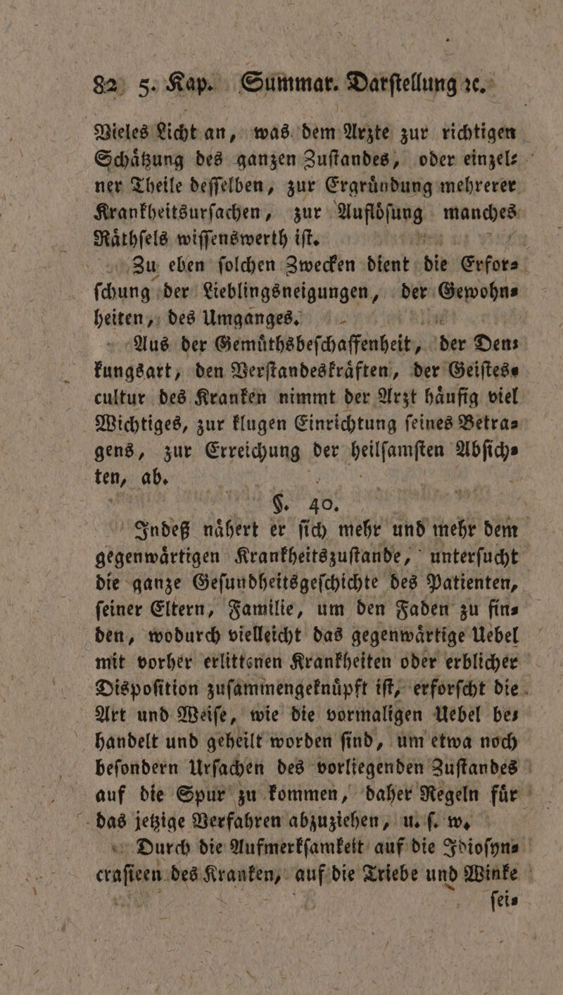 Vieles Licht an, was denn Arzte zur richtigen Schaͤtzung des ganzen Zuſtandes, oder einzel⸗ ner Theile deſſelben, zur Ergruͤndung mehrerer Krankheitsurſachen, zur 0 bene Raͤrhſels wiſſenswerth iſt. Zu eben ſolchen Zwecken dient bie Erfors, ſchung der Lieblingsneigungen, der Gewohu⸗ heiten, des Umganges. Aus der Gemüthsbeſchaffenheit, 1 der Dens kungsart, den Verſtandeskraͤften, der Geiſtes⸗ cultur des Kranken nimmt der Arzt haͤufig viel Wichtiges, zur klugen Einrichtung ſeines Betra⸗ gens, zur ru der e va 1 ab. | g. 40. 3 Indeß naͤhert er ſich mehr und mehr dem gegenwaͤrtigen Krankheitszuſtande, unterſucht die ganze Geſundheitsgeſchichte des Patienten, ſeiner Eltern, Familie, um den Faden zu fin⸗ den, wodurch vielleicht das gegenwaͤrtige Uebel mit vorher erlittenen Krankheiten oder erblicher Dispoſition zuſammengeknuͤpft iſt, erforſcht die Art und Weiſe, wie die vormaligen Uebel bes handelt und geheilt worden ſind, um etwa noch beſondern Urſachen des vorliegenden Zuſtandes auf die Spur zu kommen, daher Regeln für das jetzige Verfahren abzuziehen, u. ſ. w. u Durch die Aufmerkſamkeit auf die Idioſyn⸗ hi: een des RER“ auf die Triebe und Winke | | ſei⸗