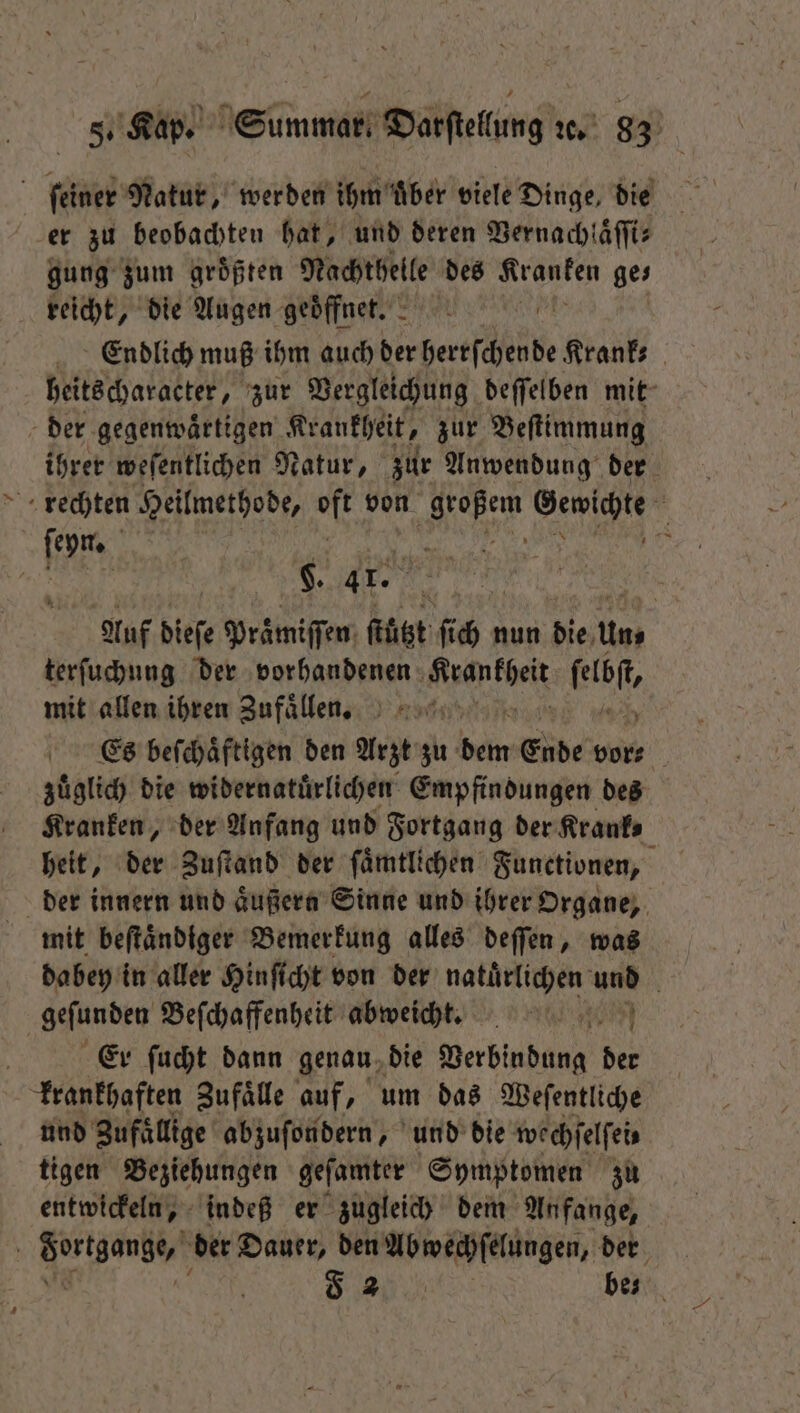 ſeiner Natur, werden ihm uͤber viele Dinge, die er zu beobachten hat, und deren Vernachlaͤſſi⸗ gung zum größten Nachthelle des Kranken ges reicht, die Augen geoͤffnet. 8 Endlich muß ihm auch derber Krank⸗ heitscharacter, zur Vergleichung deſſelben mit der gegenwaͤrtigen Krankheit, zur Beſtimmung ihrer weſentlichen Natur, zur Anwendung der rechten Heilmethode, al von e. W 5 | 4 ” $. 41. = Ar Auf dieſe Praͤmiſſen fügt ſich nun die Uns terfuchung der vorhandenen ian kbeß fab, mit allen ihren Zufaͤllen. Es beſchaͤftigen den Arzt zu dein Ende vor⸗ zuͤglich die widernatuͤrlichen Empfindungen des Kranken, der Anfang und Fortgang der Krank⸗ heit, der Zuſtand der ſaͤmtlichen Functionen, der innern und aͤußern Sinne und ihrer Organe, mit beſtaͤndiger Bemerkung alles deſſen, was dabey in aller Hinſicht von der . und geſunden Beſchaffenheit abweicht. Er ſucht dann genau die Verbindung der krankhaften Zufaͤlle auf, um das Weſentliche und Zufällige abzuſondern, und die wechſelſei⸗ tigen Beziehungen geſamter Symptomen zu entwickeln, indeß er zugleich dem Anfange, 5 Fortgange, der Dauer, den Abwechſelungen, der F be⸗