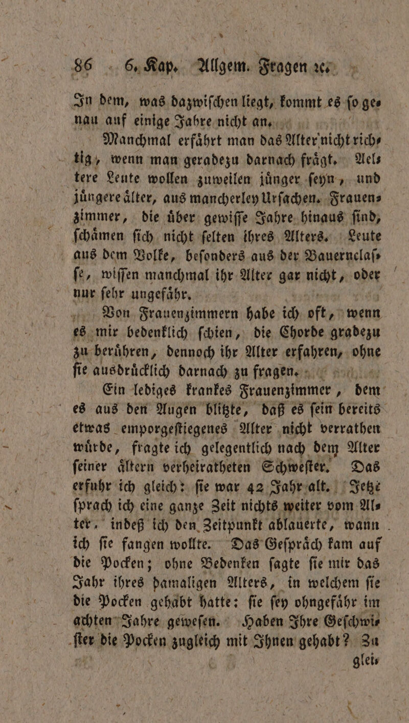 In dem, was dazwiſchen liegt, kommt es ſo ge⸗ nau auf einige Jahre nicht an. Manchmal erfaͤhrt man das Alter nichtzih tere Leute wollen zuweilen juͤnger ſeyn, und juͤngere aͤlter, aus mancherley Urſachen. Frauen⸗ zimmer, die uͤber gewiſſe Jahre hinaus ſind, ſchaͤmen ſich nicht ſelten ihres Alters. Leute aus dem Volke, beſonders aus der Bauernclaſ⸗ ſe, wiſſen manchmal ihr Alter gar mich, de N nur ſehr ungefaͤhr. Von Frauenzimmern habe ich oft, wenn es mir bedenklich ſchien, die Chorde gradezu zu beruͤhren „ dennoch ihr Alter erfahren, hg fie ausdrücklich darnach zu fragen. Ein lediges krankes Frauenzimmer, Bi es aus den Augen blitzte, daß es fein bereits etwas emporgeſtiegenes Alter nicht verrathen wuͤrde, fragte ich gelegentlich nach dem Alter ſeiner aͤltern verheiratheten Schweſter. Das erfuhr ich gleich: fie war 42 Jahr alt. Jetzt ſprach ich eine ganze Zeit nichts weiter vom Al⸗ ter, indeß ich den Zeitpunkt ablauerte, wann ich ſie fangen wollte. Das Geſpraͤch kam auf die Pocken; ohne Bedenken ſagte ſie mir das Jahr ihres damaligen Alters, in welchem ſie die Pocken gehabt hatte: fie ſey ohngefaͤhr im achten Jahre geweſen. Haben Ihre Geſchwi⸗ de die 27 0 un mit Ihnen gehabt? Zu glei⸗