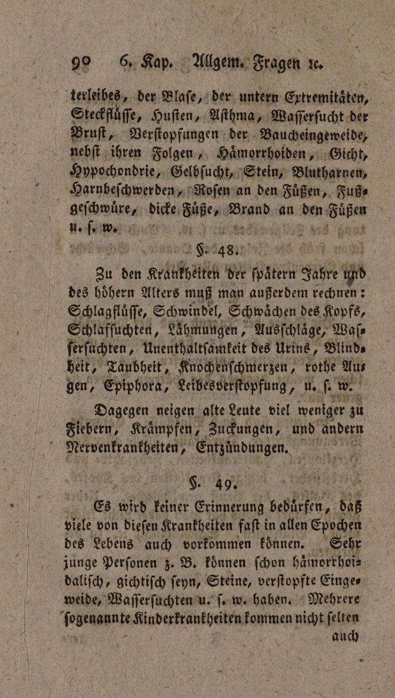 terleibes, der Blaſe, der untern Extremitäten, a Steckfluͤſſe, Huſten, Aſthma, Waſſerſucht der Bruſt, Verſtopfungen der Baucheingeweide, nebſt ihren Folgen, Haͤmorrhoiden, Gicht, Hypochondrie, Gelbſucht, Stein, Blutharnen, Harnbeſchwerden, Roſen an den Fuͤßen, Fußs geſchwuͤre, dicke Mien HR an ben: ann, a w. Hu! . ag: 14657 F nag | au den Kette der ſpaͤtern Jahre und des hoͤhern Alters muß man außerdem rechnen: Schlagfluͤſſe, Schwindel, Schwächen des Kopfs, Schlafſuchten, Lähmungen, Ausſchlaͤge, Waſ⸗ ſerſuchten „Unenthaltſamkeit des Urins, Blinds heit, Taubheit, Knochenſchmerzen, rothe Aus gen, Epiphora, Leibes verſtopfung, u. ſ. w. Dagegen neigen alte Leute viel weniger su Fiebern, Kraͤmpfen, Zuckungen, und andern Nervenkrankheiten, ee W 1 5 7 $. 49. 55 Es wird keiner Erinnerung beburfen, aß viele von dieſen Krankheiten faſt i in allen Epochen | des Lebens auch vorkommen können, Sehr junge Perſonen z. B. koͤnnen ſchon haͤmorrhoi⸗ daliſch, gichtiſch ſeyn, Steine, verſtopfte Einge⸗ weide, Waſſerſuchten u. ſ. w. haben. Mehrere end een kommen nicht elles 0 auch »