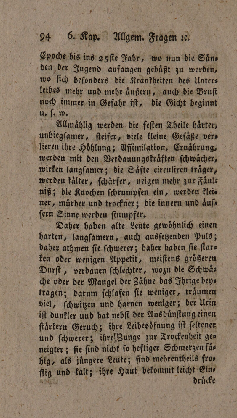 Epoche bis ins a5fle Jahr, wo nun die Suͤn⸗ den der Jugend anfangen gebuͤßt zu werden, wo ſic beſonders die Krankheiten des Unter⸗ leibes mehr und mehr äußern, auch die Bruſt 115 immer in Gefahr iſt, die Gicht Regin u. ſ. w. Allmaͤhlig werden die feſten Theile härter, unbiegſamer, ſteifer, viele kleine Gefaͤße ver⸗ lieren ihre Hoͤhlung; Aſſimilation, Ernaͤhrung, werden mit den Verdauungskraͤften ſchwaͤcher, wirken langſamer; die Saͤfte circuliren traͤger, werden kaͤlter, ſchaͤrfer, neigen mehr zur Faͤul⸗ niß; die Knochen ſchrumpfen ein, werden klei⸗ ner, muͤrber und trockner; die innern und aͤuſ⸗ ſern Sinne werden ſtumpfer. Daher haben alte Leute gewohnlich einen harten, langſamern, auch ausſetzenden Puls; daher athmen ſie ſchwerer; daher haben ſie ſtar⸗ ken oder wenigen Appetit, meiſtens größeren Durſt, verdauen ſchlechter, wozu die Schwäs che oder der Mangel der Zaͤhne das Ihrige bey⸗ tragen; darum ſchlafen ſie weniger, traͤumen viel, ſchwitzen und harnen weniger; der Urin iſt dunkler und hat nebſt der Aus duͤnſtung einen ſtaͤrkern Geruch; ihre Leibesoͤfnung iſt ſeltener | und ſchwerer; ihre Zunge zur Trockenheit ges neigter; ; fie find nicht fo heftiger Schmerzen faͤ⸗ hig, als juͤngere Leute; ſind mehrentheils fro⸗ fis und kalt; ihre Haut bekommt leicht Ein⸗ druͤcke