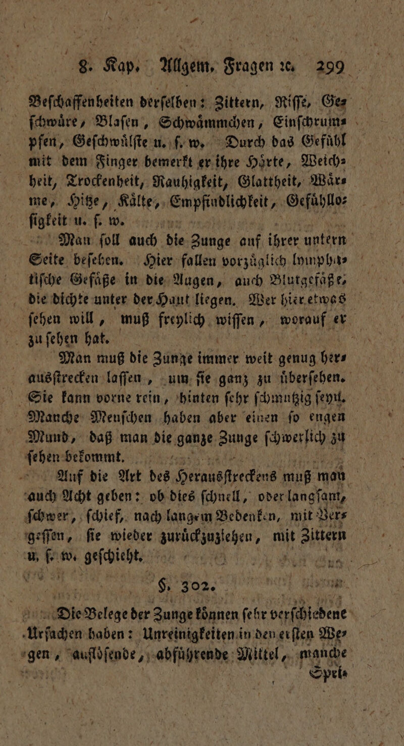 Beſthaffenbeiten derſelben; Zittern, Nie, Ge pfen, Geſchwuͤlſte u. ſ. w. Durch das Gefühl mit dem Finger bemerkt er ihre Härte, Weich⸗ heit, Trockenheit, Rauhigkeit, Glattheit, Waͤr⸗ me, Hitze, Kaͤlte, ce Gefuhllo⸗ fi igkeit u. ſ. w. Man ſoll auch die 90 5 auf ihrer untern Seite be ſehen. Hier fallen vorzuͤglich lympha⸗ tiſche Gefaͤße in die Augen, auch Blutgefaͤße⸗ die dichte unter der Haut liegen. Wer hier etwas ſehen will, muß freylich wiſſen, worauf er zu ſehen hat. f Man muß die Zunge immer weit genug her⸗ ausſtrecken laſſen, um ſie ganz zu uͤberſehen. Sie kann vorne rein, hinten ſehr ſchmutzig ſeyn. Manche Menſchen haben aber einen ſo engen Mund, daß man die ganze Runge ſchwerlich zu | ſehen bekommt. 0 Auf die Art des Hernusſſrekens muß mon | auch Acht geben: ob dies ſchnell, oder langſam, ſchwer, ſchief, nach langem Bedenken, mit Ver⸗ geſſen, ſie wieder zurückzuzzeten, mit te . w. geschieht. 1 7 Ka wi $ % Die Wa | ie Belege 15 Zunge können fer verſchſedene \ Urſachen haben: Unreinigkeiten in den eiſten We⸗ en ese de genfigend Mittel, manche Spel⸗