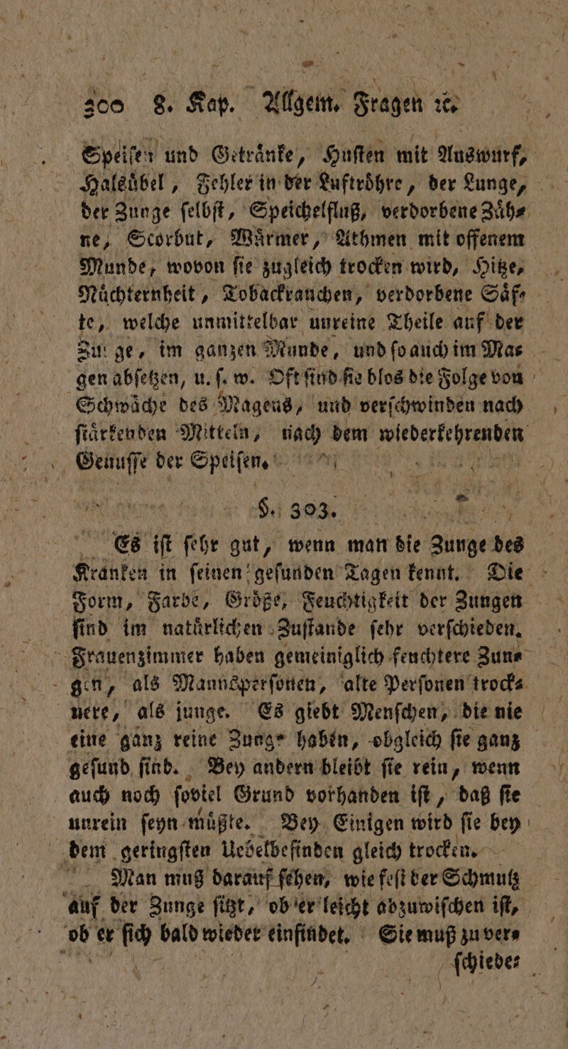 Speisen und Getraͤnke, Huſten mit Auswurf, Haledͤbel „ Fehler in der Luftroͤhre, der Lunge, der Zunge ſelbſt, Speichelfluß, verdorbene Zuͤh⸗ ne, Scorbut, Wuͤrmer, Athmen mit offenem Munde, wovon ſie zugleich trocken wird, Hitze, Nuͤchternheit, Tobackrauchen, verdorbene Saͤf⸗ te, welche unmittelbar unreine Theile auf der Su: ge, im ganzen Munde, und ſo auch im Mas gen abſetzen, u. . w. Oft ſind ſie blos die Folge von Schwäche des Mageus, und verſchwinden nach ſtaͤckenden Mitteln, nach dem „ ir | RS §. 393. Es iſt ſehr gut, wenn man die Zunge des Kranken in feinen geſunden Tagen kennt. Die Form, Farbe, Große, Feuchtigkeit der Zungen find im natürlichen Zuſtande ſehr verſchieden. | Frauenzimmer haben gemeiniglich feuchtere Zun⸗ eine ganz reine Zunge haben, obgleich ſie ganz geſund ſi nb. Bey andern bleibt fie rein, wenn auch noch fookel Grund vorhanden iſt, daß fie unrein ſeyn müßte, Bey Einigen wird fie bey dem geringſten Uebelbefinden gleich trocken. auf der Zunge ſitzt, ob er leicht abzuwiſchen iſt, f 15 er id bald wieder einfindet. Sie muß zu ver⸗ ſchiede⸗ 7, 4