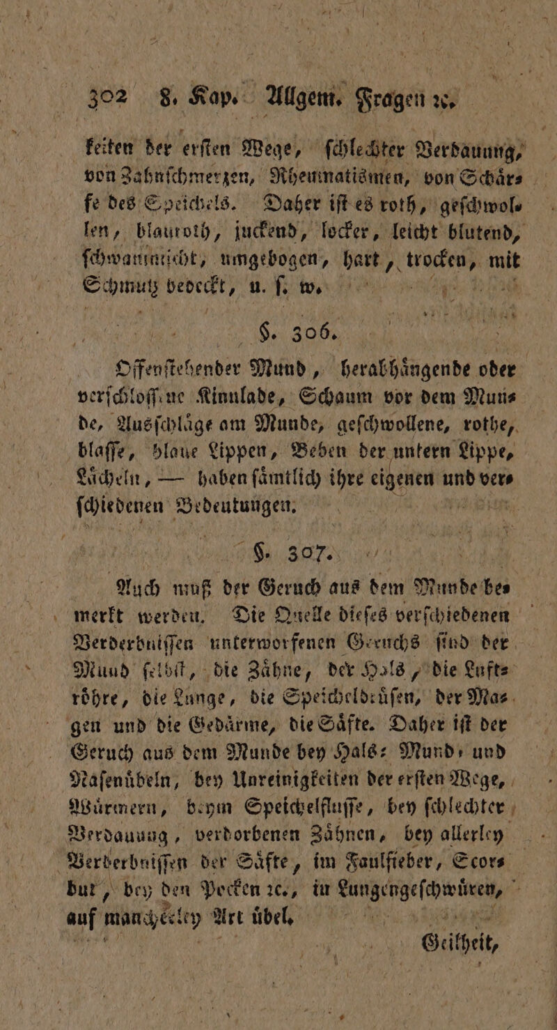 keiten der erſten Wege, ſchlechter Verdauung, von Zahnſchmerzen, Rheuinatismen, von Schaͤr⸗ fe des Speichels. Daher iſt es roth, geſchwol⸗ len, blautoth, juckend, locker, leicht blutend, ſchwatninticht, umgebogen, e een, 1 e beoeckt, u. ſ. w. u: fan N 306. Offenſtehender Mund, herab haͤngende oder verſchloſſene Kinnlade, Schaum vor dem Mun⸗ de, Ausſchlaͤge am Munde, geſchwollene, rothe, blaſſe, blaue Lippen, Beben der untern Lippe, Laͤcheln, — haben ſaͤmtlich ihre N und ver⸗ ſchiedenen Bedeutungen. „ See,, N Auch muß der Geruch aus dem Munde be⸗ merkt werden. Die Quelle dieſes verſchiedenen Verderbniſſen unterworfenen Geruchs ſind der Mund ſelbſt, die Zähne, der Hals, die Luft⸗ roͤhre, die Lunge, die Speicheldruͤſen, der Ma⸗ gen und die Gedaͤrme, die Saͤfte. Daher iſt der in aus dem Munde bey Hals: Mund und Naſenübeln, bey Unreinigkeiten der erſten Wege, Wuͤrmern, beym Speichelfluſſe, bey ſchlechter Verdauung, verdorbenen Zähnen, bey allerley | Verberbniſſen der Säfte, im Faulfieber, Scor⸗ bur, bey den Pocken Ne, in eee SR + auf manch eln Art uͤbel. Seite,