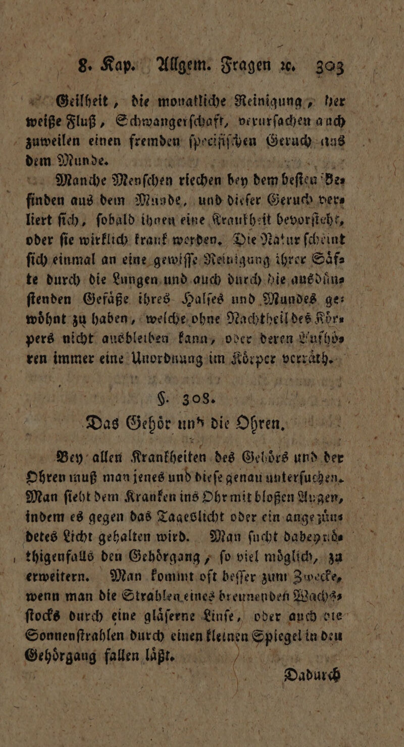 — Geilheit, die monatliche Reinigung, her weiße Fluß, Schwangerſchaft, verurſachen auch dem Munde. 10 Manche Menſchen riechen bey dem ges Ben | finden aus dem Musde, und dieſer Geruch vera liert ſich, ſobald ihnen eine Kraukheit bevorficht, oder fie wirklich krank werden. Die Natur ſcheint ſich einmal an eine gewiſſe Reinigung ihrer Saͤf⸗ te durch die Lungen und auch durch bie aus duͤn⸗ ſtenden Gefaͤße ihres Halſes und Mundes ge⸗ woͤhnt zu haben, welche ohne Nachtheil des Kör⸗ pers nicht ausbleiben kann, oder deren Lufhö⸗ ren immer e erde im Koͤrper verraͤtch. f i S.. 308. 8 Das Gehoͤr und die Ohren. Bey allen Krankheiten des Geböͤrs Re * Ohren muß man jenes und dieſe genau unterſuchen. | thigenfalls den Gehoͤrgang, ſo viel moͤglich, zu erweitern. Man kommt oft beſſer zum Zwecke, wenn man die Strahlen eines breunenden Wachs⸗ ſtocks durch eine glaͤſerne Linſe, oder auch die Sonnenſtrahlen durch einen kleinen Spiegel in den N Dadurch
