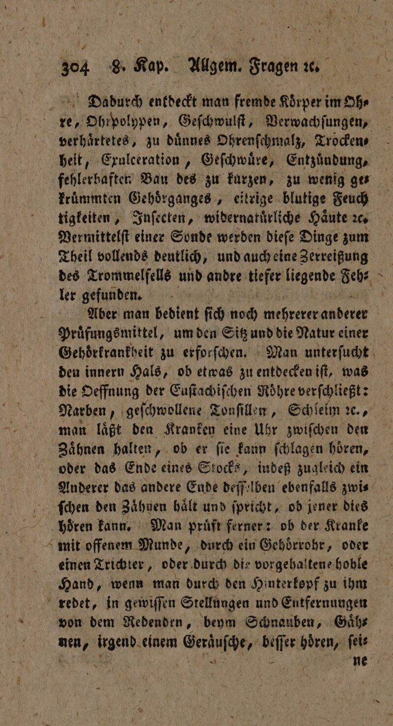 a Dadurch entdeckt man fremde Körper im Oh⸗ i re, e, Obipolhpen, Geſchwulſt, Verwachſungen, heit, Exulceration, Geſchwuͤre, Entzundung, fehlerbaften Bau des zu kurzen, zu wenig ges kruͤmmten Gehoͤrganges, eitrige blutige Feuch Vermittelſt einer Sonde werden dieſe Dinge zum Theil vollends deutlich, und auch eine Zerreißung ler gefunden. 4 ? Pruͤfungsmittel, um den Sitz und die Natur einer deu innern Hals, ob etwas zu entdecken iſt, was man läßt den Kranken eine Uhr zwiſchen den Zaͤhnen halten ob er ſie kann ſchlagen hoͤren, ſchen den Zähnen hält und ſpricht, ob jener dies ‚hören kann. Man prüft ferner: ob der Kranke mit offenem Munde, durch ein Gehoͤrrohr, oder einen Trichter, oder durch die vorgehalten hoble redet, in gewiſſen Stellungen und Entfernungen von dem Redenden, beym Schnauben, Gaͤh⸗ nen, irgend einem Geraͤuſche, beſſer hoͤren, feie