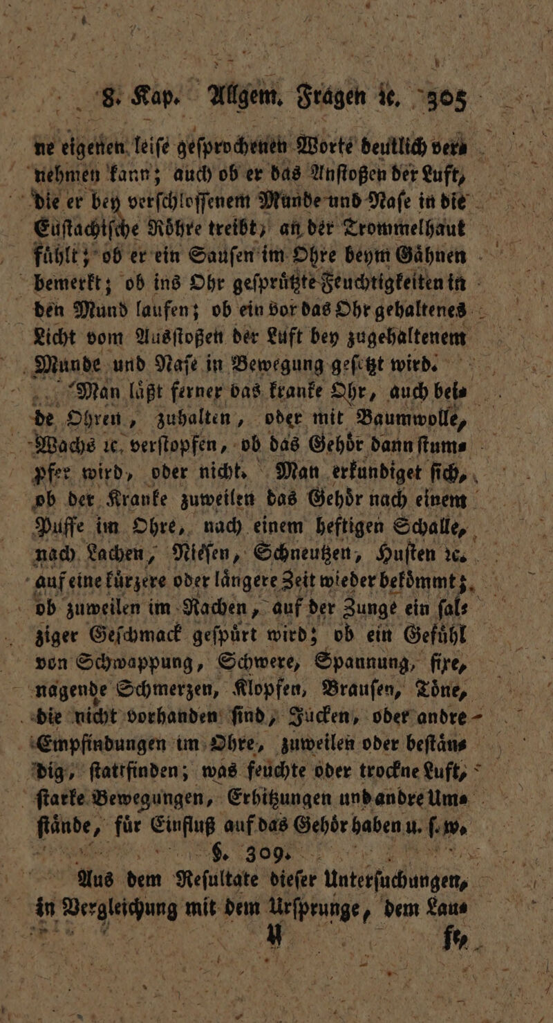 A 8. Kap. h Allgem. Fragen le. 305 nehmen kann; auch ob er das Anſtoßen der Luft, Euſtachtſe e Röhre treibt) an der Trommel haut Licht vom Ausſtoßen der Luft bey zugehaltenem de Ohren, „ zuhalten, oder mit Baumwolle, pfer wird, oder nicht. Man erkundiget ſich, ob der Kranke zuweilen das Gehör nach einem | Puffe im Ohre, nach einem heftigen Schalle, nach Lachen, Nieſen, Schneutzen, Huſten ꝛc. auf eine fürzere oder längere Zeit wieder bekoͤmmt ob zuweilen im Rachen, auf der Zunge ein ſal⸗ ziger Geſchmack geſpuͤrt wird; ob ein Gefuͤhl von Schwappung, Schwere, Spannung, fixe, nagende Schmerzen, Klopfen, Brauſen, Töne, Empfindungen im Ohre, zuweilen oder beſtaͤn⸗ dig, ſtattfinden; was feuchte oder trockne Luft, ſtarke Bewegungen, Erhitzungen und andre um⸗ . 309. a “ Pa mit dem F dem Lau⸗ 0 N fe⸗ — 8